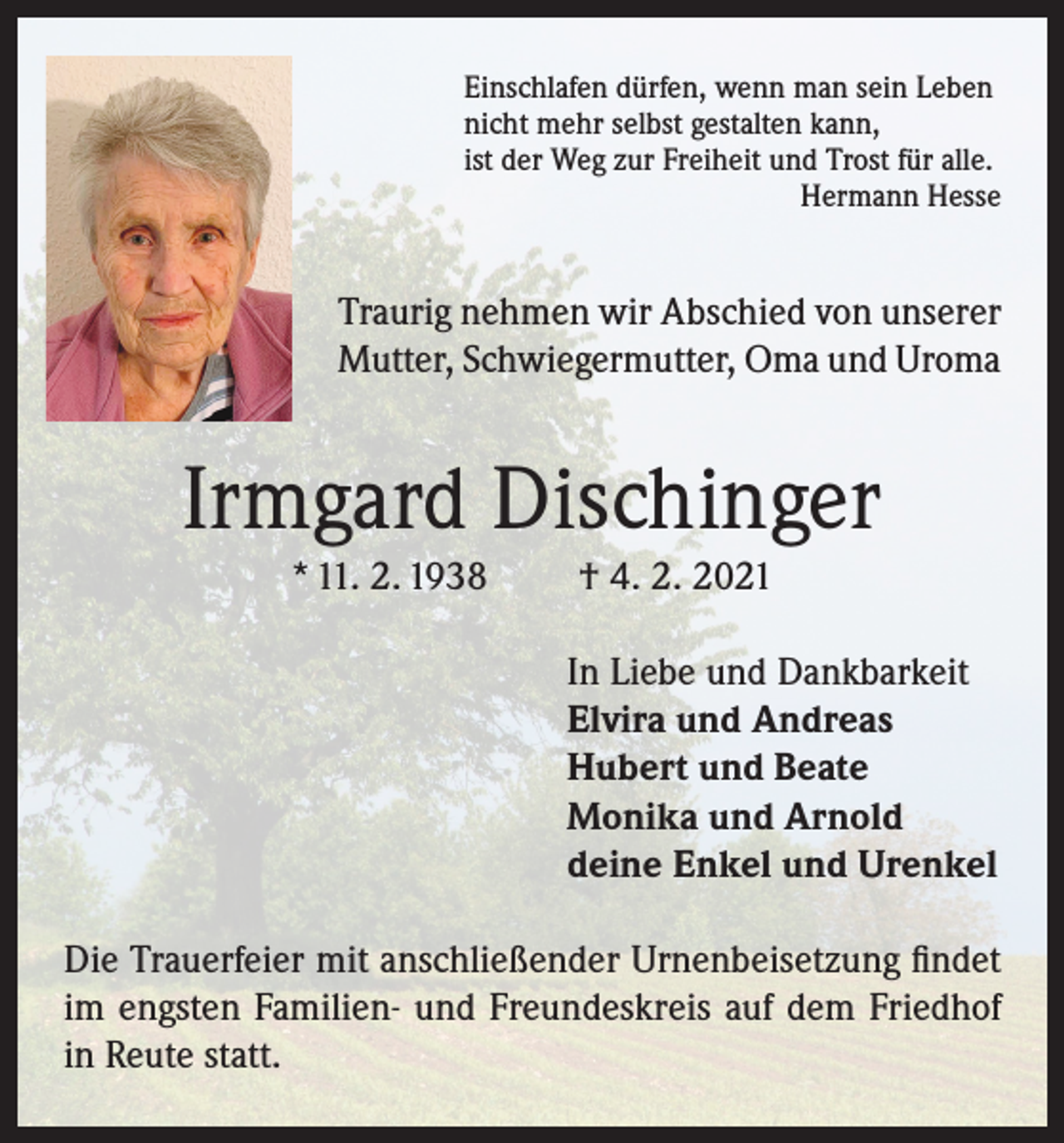 <p>Einschlafen dürfen, wenn man sein Leben<br />nicht mehr selbst gestalten kann,<br />ist der Weg zur Freiheit und Trost für alle.</p><p>Hermann Hesse</p><p>Traurig nehmen wir Abschied von unserer<br />Mutter, Schwiegermutter, Oma und Uroma</p><p>Irmgard Dischinger<br />* 11. 2. 1938</p><p>† 4. 2. 2021<br />In Liebe und Dankbarkeit<br />Elvira und Andreas<br />Hubert und Beate<br />Monika und Arnold<br />deine Enkel und Urenkel</p><p>Die Trauerfeier mit anschließender Urnenbeisetzung findet<br />im engsten Familien- und Freundeskreis auf dem Friedhof<br />in Reute statt.</p>