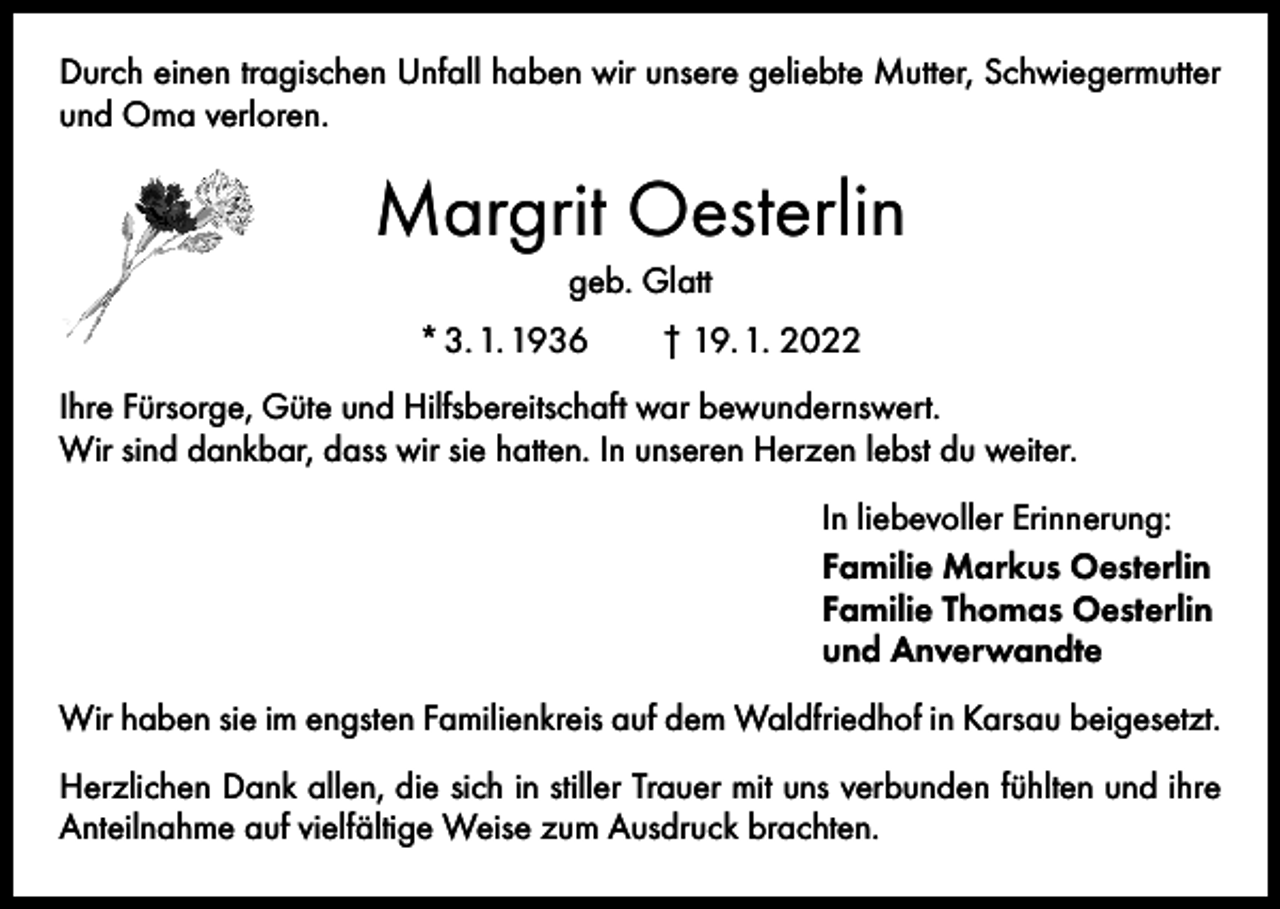 <p>Durch einen tragischen Unfall haben wir unsere geliebte Mutter, Schwiegermutter<br />und Oma verloren.</p><p>Margrit Oesterlin<br />geb. Glatt<br />* 3. 1. 1936 † 19. 1. 2022<br />Ihre Fürsorge, Güte und Hilfsbereitschaft war bewundernswert.<br />Wir sind dankbar, dass wir sie hatten. In unseren Herzen lebst du weiter.<br />In liebevoller Erinnerung:<br />Familie Markus Oesterlin<br />Familie Thomas Oesterlin<br />und Anverwandte<br />Wir haben sie im engsten Familienkreis auf dem Waldfriedhof in Karsau beigesetzt.<br />Herzlichen Dank allen, die sich in stiller Trauer mit uns verbunden fühlten und ihre<br />Anteilnahme auf vielfältige Weise zum Ausdruck brachten.</p>