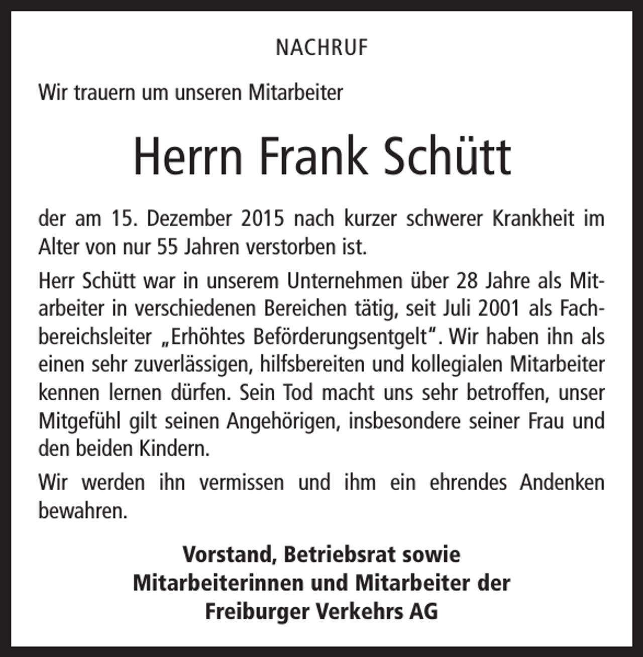 <p>NACHRUF<br />Wir trauern um unseren Mitarbeiter</p><p>Herrn Frank Schütt<br />der am 15. Dezember 2015 nach kurzer schwerer Krankheit im<br />Alter von nur 55 Jahren verstorben ist.<br />Herr Schütt war in unserem Unternehmen über 28 Jahre als Mit­<br />arbeiter in verschiedenen Bereichen tätig, seit Juli 2001 als Fach­<br />bereichsleiter „Erhöhtes Beförderungsentgelt“. Wir haben ihn als<br />einen sehr zuverlässigen, hilfsbereiten und kollegialen M<br />­ itarbeiter<br />kennen lernen dürfen. Sein Tod macht uns sehr be­troffen, unser<br />Mitgefühl gilt seinen Angehörigen, insbesondere seiner Frau und<br />den beiden Kindern.<br />Wir werden ihn vermissen und ihm ein ehrendes Andenken<br />­bewahren.<br />Vorstand, Betriebsrat sowie<br />Mitarbeiterinnen und Mitarbeiter der<br />Freiburger Verkehrs AG</p>