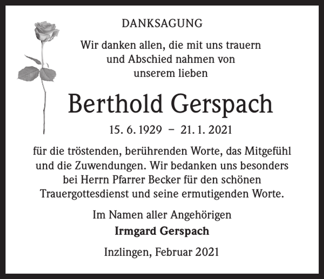 <p>DANKSAGUNG<br />Wir danken allen, die mit uns trauern<br />und Abschied nahmen von<br />unserem lieben</p><p>Berthold Gerspach<br />15. 6. 1929 – 21. 1. 2021<br />für die tröstenden, berührenden Worte, das Mitgefühl<br />und die Zuwendungen. Wir bedanken uns besonders<br />bei Herrn Pfarrer Becker für den schönen<br />Trauergottesdienst und seine ermutigenden Worte.<br />Im Namen aller Angehörigen<br />Irmgard Gerspach<br />Inzlingen, Februar 2021</p>