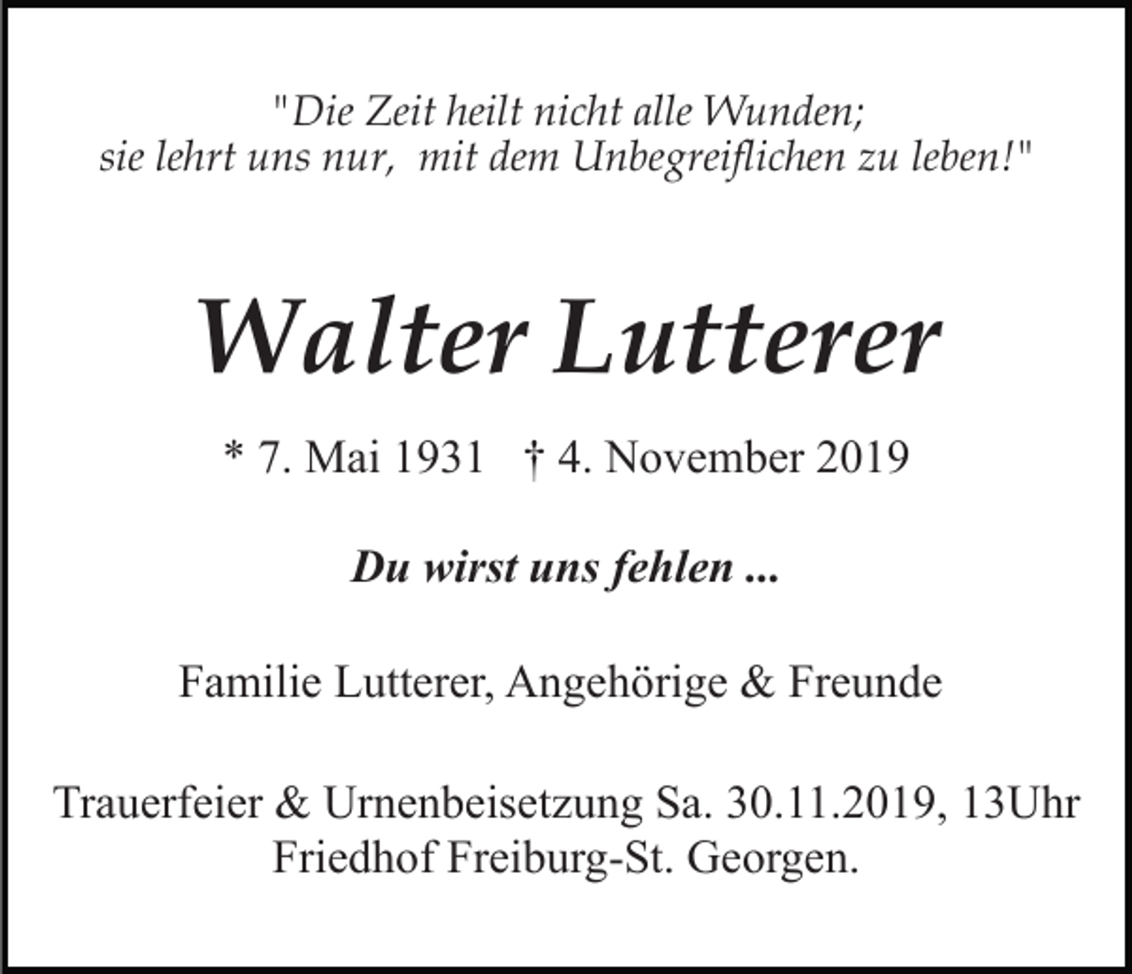 <p>"Die Zeit heilt nicht alle Wunden;<br />sie lehrt uns nur, mit dem Unbegreiflichen zu leben!"</p><p>Walter Lutterer<br />* 7. Mai 1931 † 4. November 2019<br />Du wirst uns fehlen ...<br />Familie Lutterer, Angehörige &amp; Freunde<br />Trauerfeier &amp; Urnenbeisetzung Sa. 30.11.2019, 13Uhr<br />Friedhof Freiburg-St. Georgen.</p>
