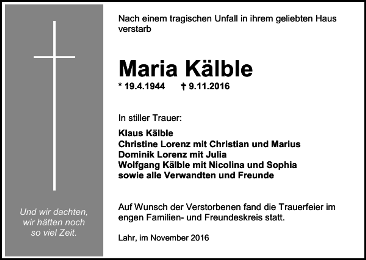 <p>Nach einem tragischen Unfall in ihrem geliebten Haus<br />verstarb</p><p>Maria Kälble<br />* 19.4.1944</p><p> 9.11.2016</p><p>In stiller Trauer:<br />Klaus Kälble<br />Christine Lorenz mit Christian und Marius<br />Dominik Lorenz mit Julia<br />Wolfgang Kälble mit Nicolina und Sophia<br />sowie alle Verwandten und Freunde</p><p>Und wir dachten,<br />wir hätten noch<br />so viel Zeit.</p><p>Auf Wunsch der Verstorbenen fand die Trauerfeier im<br />engen Familien- und Freundeskreis statt.<br />Lahr, im November 2016</p>