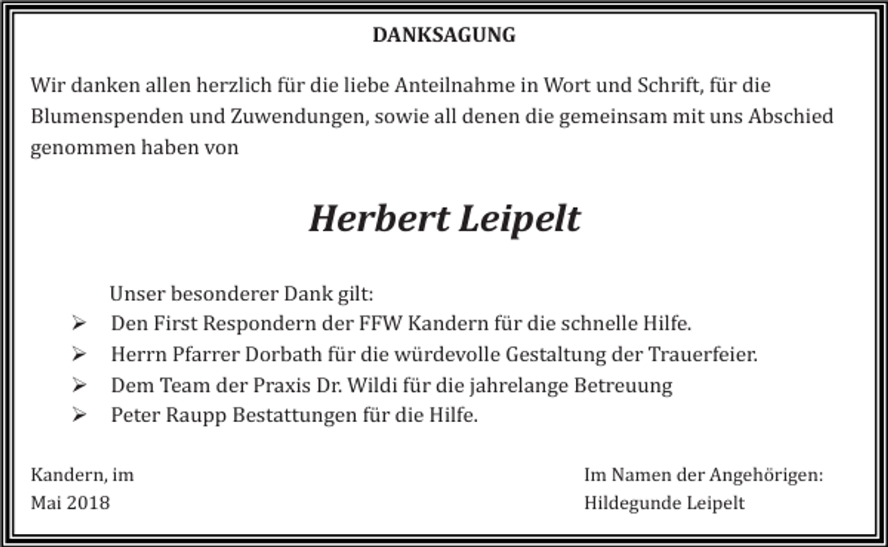 <p>DANKSAGUNG<br />Wir danken allen herzlich für die liebe Anteilnahme in Wort und Schrift, für die<br />Blumenspenden und Zuwendungen, sowie all denen die gemeinsam mit uns Abschied<br />genommen haben von</p><p>Herbert Leipelt<br />�<br />�<br />�<br />�</p><p>Unser besonderer Dank gilt:<br />Den First Respondern der FFW Kandern für die schnelle Hilfe.<br />Herrn Pfarrer Dorbath für die würdevolle Gestaltung der Trauerfeier.<br />Dem Team der Praxis Dr. Wildi für die jahrelange Betreuung<br />Peter Raupp Bestattungen für die Hilfe.</p><p>Kandern, im<br />Mai 2018</p><p>Im Namen der Angehörigen:<br />Hildegunde Leipelt</p>