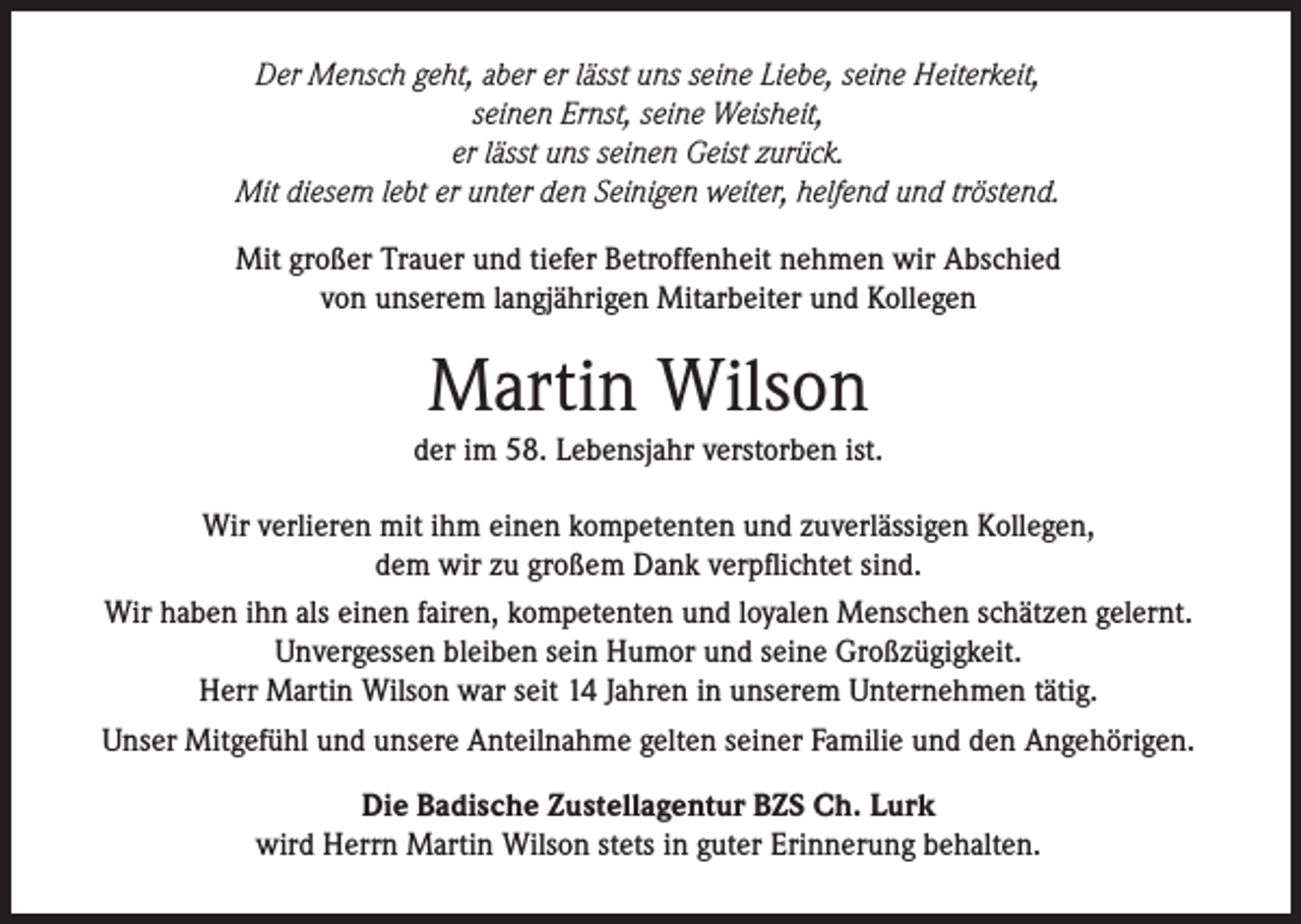<p>Der Mensch geht, aber er lässt uns seine Liebe, seine Heiterkeit,<br />seinen Ernst, seine Weisheit,<br />er lässt uns seinen Geist zurück.<br />Mit diesem lebt er unter den Seinigen weiter, helfend und tröstend.<br />Mit großer Trauer und tiefer Betroffenheit nehmen wir Abschied<br />von unserem langjährigen Mitarbeiter und Kollegen</p><p>Martin Wilson</p><p>der im 58. Lebensjahr verstorben ist.<br />Wir verlieren mit ihm einen kompetenten und zuverlässigen Kollegen,<br />dem wir zu großem Dank verpflichtet sind.<br />Wir haben ihn als einen fairen, kompetenten und loyalen Menschen schätzen gelernt.<br />Unvergessen bleiben sein Humor und seine Großzügigkeit.<br />Herr Martin Wilson war seit 14 Jahren in unserem Unternehmen tätig.<br />Unser Mitgefühl und unsere Anteilnahme gelten seiner Familie und den Angehörigen.<br />Die Badische Zustellagentur BZS Ch. Lurk<br />wird Herrn Martin Wilson stets in guter Erinnerung behalten.</p>