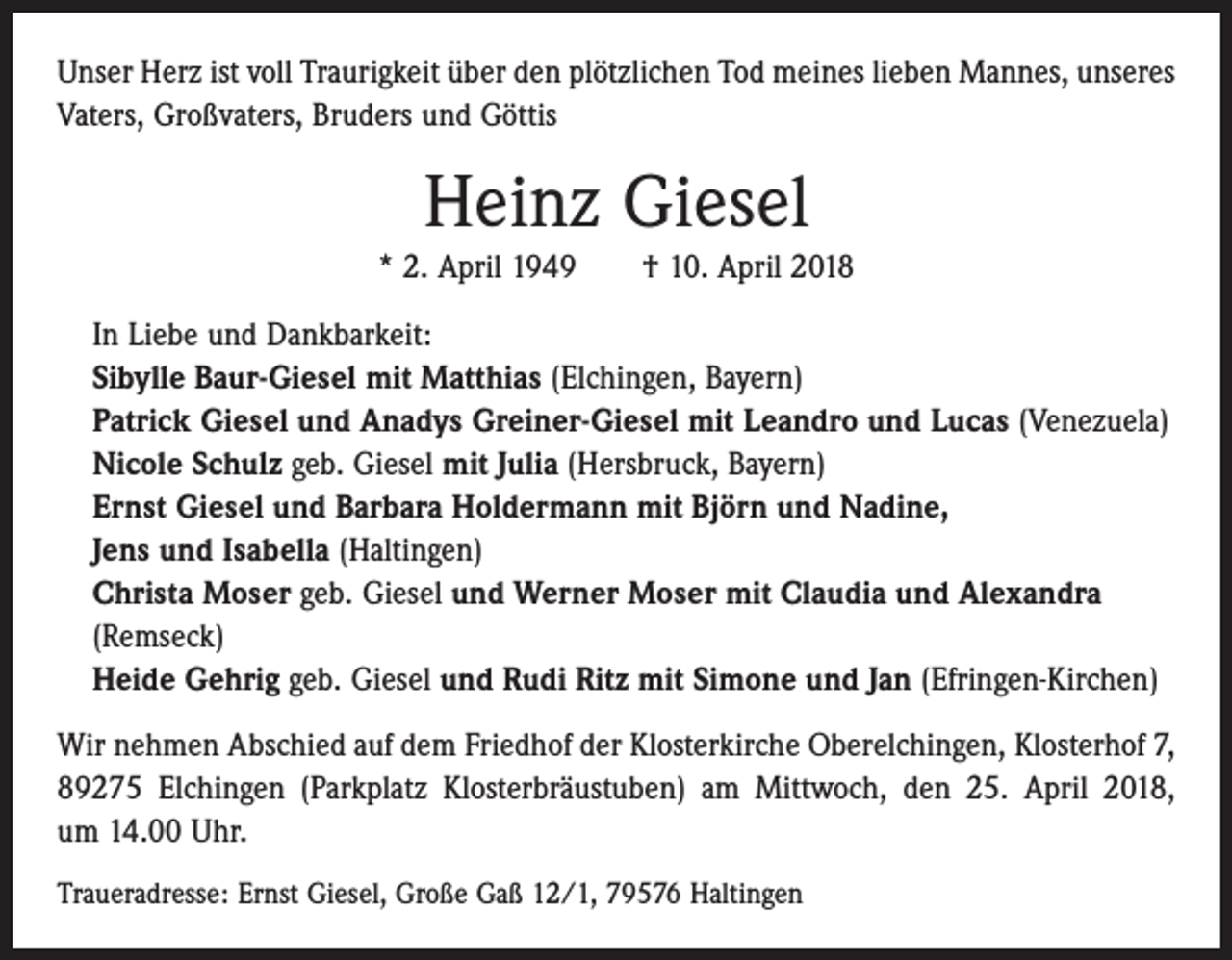 <p>Unser Herz ist voll Traurigkeit über den plötzlichen Tod meines lieben Mannes, unseres<br />Vaters, Großvaters, Bruders und Göttis</p><p>Heinz Giesel<br />* 2. April 1949 † 10. April 2018<br />In Liebe und Dankbarkeit:<br />Sibylle Baur-Giesel mit Matthias (Elchingen, Bayern)<br />Patrick Giesel und Anadys Greiner-Giesel mit Leandro und Lucas (Venezuela)<br />Nicole Schulz geb. Giesel mit Julia (Hersbruck, Bayern)<br />Ernst Giesel und Barbara Holdermann mit Björn und Nadine,<br />Jens und Isabella (Haltingen)<br />Christa Moser geb. Giesel und Werner Moser mit Claudia und Alexandra<br />(Remseck)<br />Heide Gehrig geb. Giesel und Rudi Ritz mit Simone und Jan (Efringen-Kirchen)<br />Wir nehmen Abschied auf dem Friedhof der Klosterkirche Oberelchingen, Klosterhof 7,<br />89275 Elchingen (Parkplatz Klosterbräustuben) am Mittwoch, den 25. April 2018,<br />um 14.00 Uhr.<br />Traueradresse: Ernst Giesel, Große Gaß 12/1, 79576 Haltingen</p>