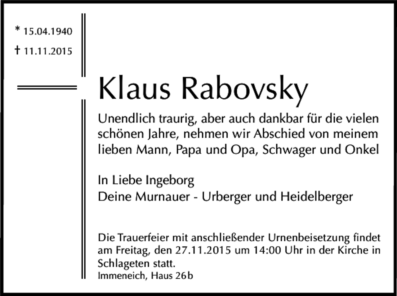 <p>* 15.04.1940<br />† 11.11.2015</p><p>Klaus Rabovsky<br />Unendlich traurig, aber auch dankbar für die vielen<br />schönen Jahre, nehmen wir Abschied von meinem<br />lieben Mann, Papa und Opa, Schwager und Onkel<br />In Liebe Ingeborg<br />Deine Murnauer - Urberger und Heidelberger<br />Die Trauerfeier mit anschließender Urnenbeisetzung findet<br />am Freitag, den 27.11.2015 um 14:00 Uhr in der Kirche in<br />Schlageten statt.<br />Immeneich, Haus 26 b</p>