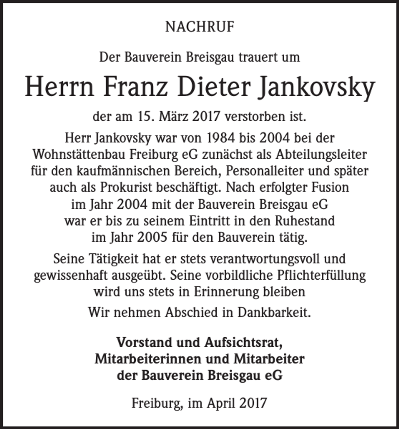 <p>NACHRUF<br />Der Bauverein Breisgau trauert um</p><p>Herrn Franz Dieter Jankovsky<br />der am 15. März 2017 verstorben ist.<br />Herr Jankovsky war von 1984 bis 2004 bei der<br />­Wohnstättenbau Freiburg eG zunächst als Abteilungsleiter<br />für den kaufmännischen Bereich, Personalleiter und später<br />auch als Prokurist beschäftigt. Nach erfolgter Fusion<br />im Jahr 2004 mit der Bauverein ­Breisgau eG<br />war er bis zu seinem Eintritt in den Ruhestand<br />im Jahr 2005 für den Bauverein tätig.<br />Seine Tätigkeit hat er stets verantwortungsvoll und<br />gewissenhaft ausgeübt. Seine vorbildliche Pflichterfüllung<br />wird uns stets in Erinnerung bleiben<br />Wir nehmen Abschied in Dankbarkeit.<br />Vorstand und Aufsichtsrat,<br />Mitarbeiterinnen und Mitarbeiter<br />der Bauverein Breisgau eG<br />Freiburg, im April 2017</p>