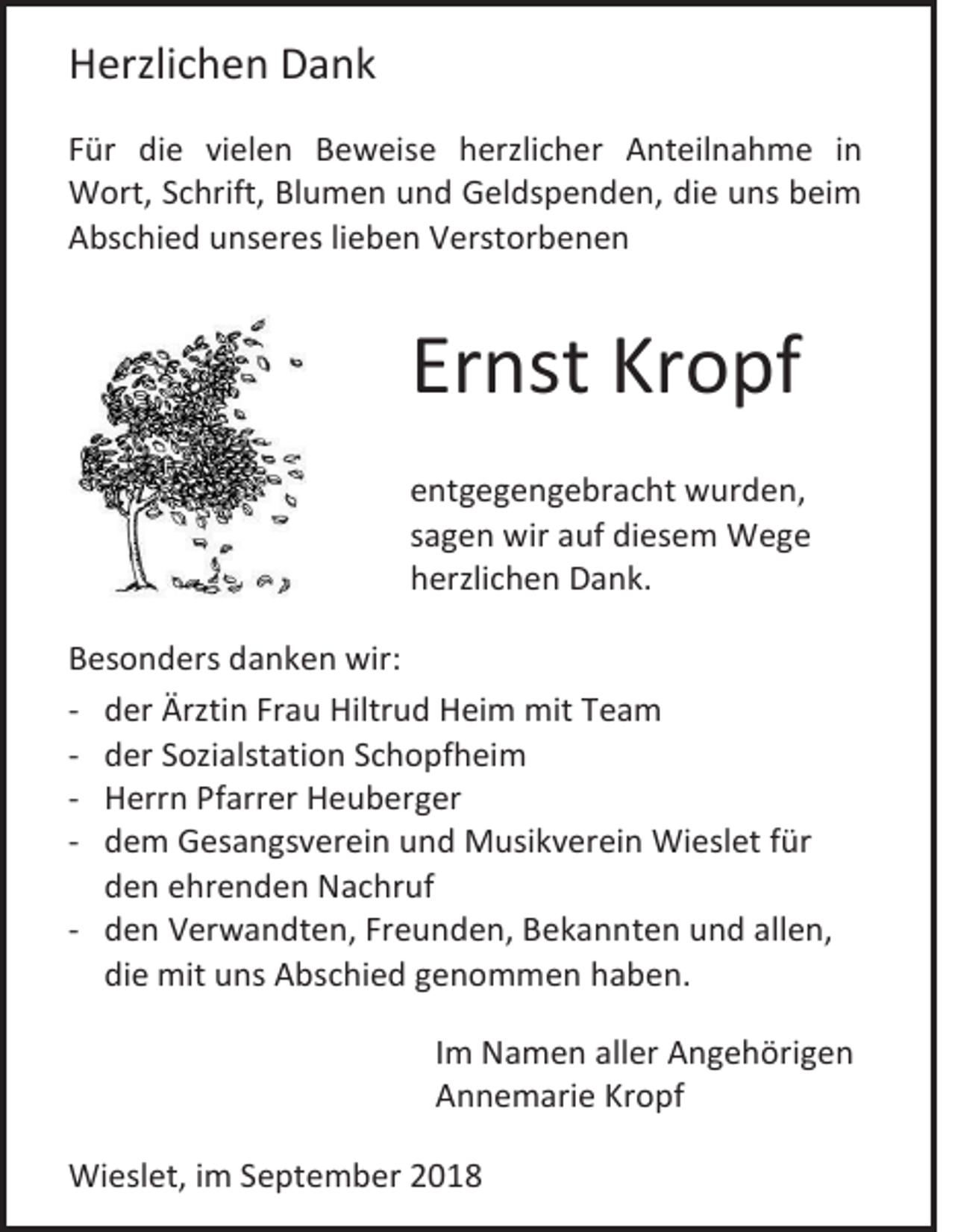 <p>Herzlichen Dank<br />Für die vielen Beweise herzlicher Anteilnahme in<br />Wort, Schrift, Blumen und Geldspenden, die uns beim<br />Abschied unseres lieben Verstorbenen</p><p>Ernst Kropf<br />entgegengebracht wurden,<br />sagen wir auf diesem Wege<br />herzlichen Dank.<br />Besonders danken wir:<br />- der Ärztin Frau Hiltrud Heim mit Team<br />- der Sozialstation Schopfheim<br />- Herrn Pfarrer Heuberger<br />- dem Gesangsverein und Musikverein Wieslet für<br />den ehrenden Nachruf<br />- den Verwandten, Freunden, Bekannten und allen,<br />die mit uns Abschied genommen haben.<br />Im Namen aller Angehörigen<br />Annemarie Kropf<br />Wieslet, im September 2018</p>