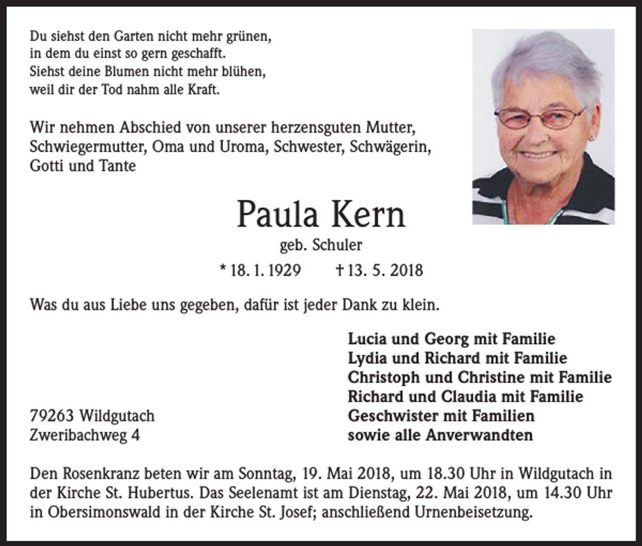 <p>Du siehst den Garten nicht mehr grünen,<br />in dem du einst so gern geschafft.<br />Siehst deine Blumen nicht mehr blühen,<br />weil dir der Tod nahm alle Kraft.</p><p>Wir nehmen Abschied von unserer herzensguten Mutter,<br />Schwiegermutter, Oma und Uroma, Schwester, Schwägerin,<br />Gotti und Tante</p><p>Paula Kern</p><p>geb. Schuler<br />* 18. 1. 1929 † 13. 5. 2018<br />Was du aus Liebe uns gegeben, dafür ist jeder Dank zu klein.</p><p>79263 Wildgutach<br />Zweribachweg 4</p><p>Lucia und Georg mit Familie<br />Lydia und Richard mit Familie<br />Christoph und Christine mit Familie<br />Richard und Claudia mit Familie<br />Geschwister mit Familien<br />sowie alle Anverwandten</p><p>Den Rosenkranz beten wir am Sonntag, 19. Mai 2018, um 18.30 Uhr in Wildgutach in<br />der Kirche St. Hubertus. Das Seelenamt ist am Dienstag, 22. Mai 2018, um 14.30 Uhr<br />in Obersimonswald in der Kirche St. Josef; anschließend Urnenbeisetzung.</p>