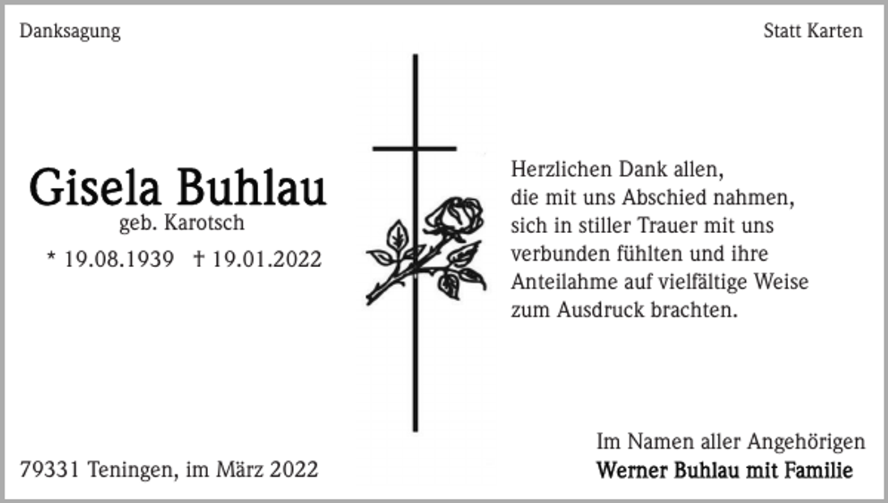 <p>Danksagung</p><p>geb. Karotsch<br />* 19.08.1939 † 19.01.2022</p><p>Statt Karten</p><p>Herzlichen Dank allen,<br />die mit uns Abschied nahmen,<br />sich in stiller Trauer mit uns<br />verbunden fühlten und ihre<br />Anteilahme auf vielfältige Weise<br />zum Ausdruck brachten.</p><p>Im Namen aller Angehörigen<br />79331 Teningen, im März 2022</p>