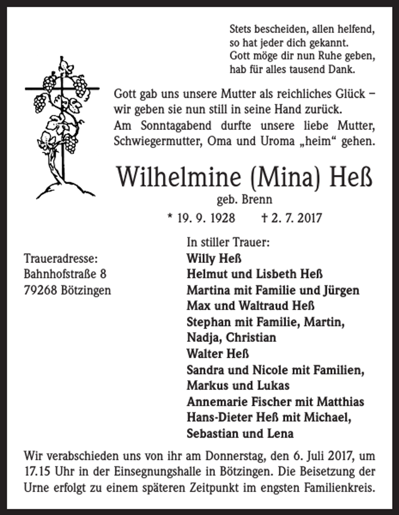 <p>Stets bescheiden, allen helfend,<br />so hat jeder dich gekannt.<br />Gott möge dir nun Ruhe geben,<br />hab für alles tausend Dank.</p><p>Gott gab uns unsere Mutter als reichliches Glück –<br />wir geben sie nun still in seine Hand zurück.<br />Am Sonntagabend durfte unsere liebe Mutter,<br />Schwiegermutter, Oma und Uroma „heim“ gehen.</p><p>Wilhelmine (Mina) Heß<br />geb. Brenn<br />* 19. 9. 1928 † 2. 7. 2017</p><p>In stiller Trauer:<br />Traueradresse:<br />Willy Heß<br />Bahnhofstraße 8<br />Helmut und Lisbeth Heß<br />79268 Bötzingen Martina mit Familie und Jürgen<br />Max und Waltraud Heß<br />Stephan mit Familie, Martin,<br />Nadja, Christian<br />Walter Heß<br />Sandra und Nicole mit Familien,<br />Markus und Lukas<br />Annemarie Fischer mit Matthias<br />Hans-Dieter Heß mit Michael,<br />Sebastian und Lena<br />Wir verabschieden uns von ihr am Donnerstag, den 6. Juli 2017, um<br />17.15 Uhr in der Einsegnungshalle in Bötzingen. Die Beisetzung der<br />Urne erfolgt zu einem späteren Zeitpunkt im engsten Familienkreis.</p>