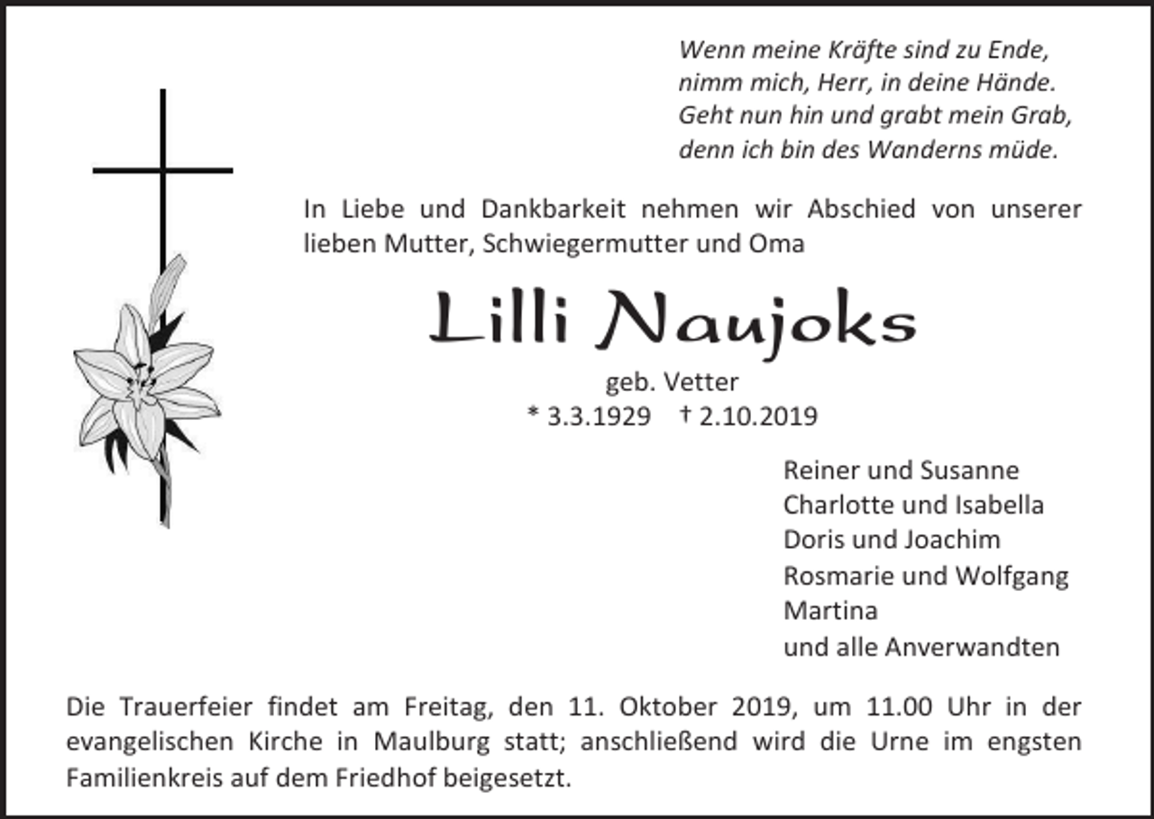 <p>Wenn meine Kräfte sind zu Ende,<br />nimm mich, Herr, in deine Hände.<br />Geht nun hin und grabt mein Grab,<br />denn ich bin des Wanderns müde.</p><p>In Liebe und Dankbarkeit nehmen wir Abschied von unserer<br />lieben Mutter, Schwiegermutter und Oma</p><p>Lilli Naujoks<br />geb. Vetter<br />* 3.3.1929 † 2.10.2019<br />Reiner und Susanne<br />Charlotte und Isabella<br />Doris und Joachim<br />Rosmarie und Wolfgang<br />Martina<br />und alle Anverwandten<br />Die Trauerfeier findet am Freitag, den 11. Oktober 2019, um 11.00 Uhr in der<br />evangelischen Kirche in Maulburg statt; anschließend wird die Urne im engsten<br />Familienkreis auf dem Friedhof beigesetzt.</p>