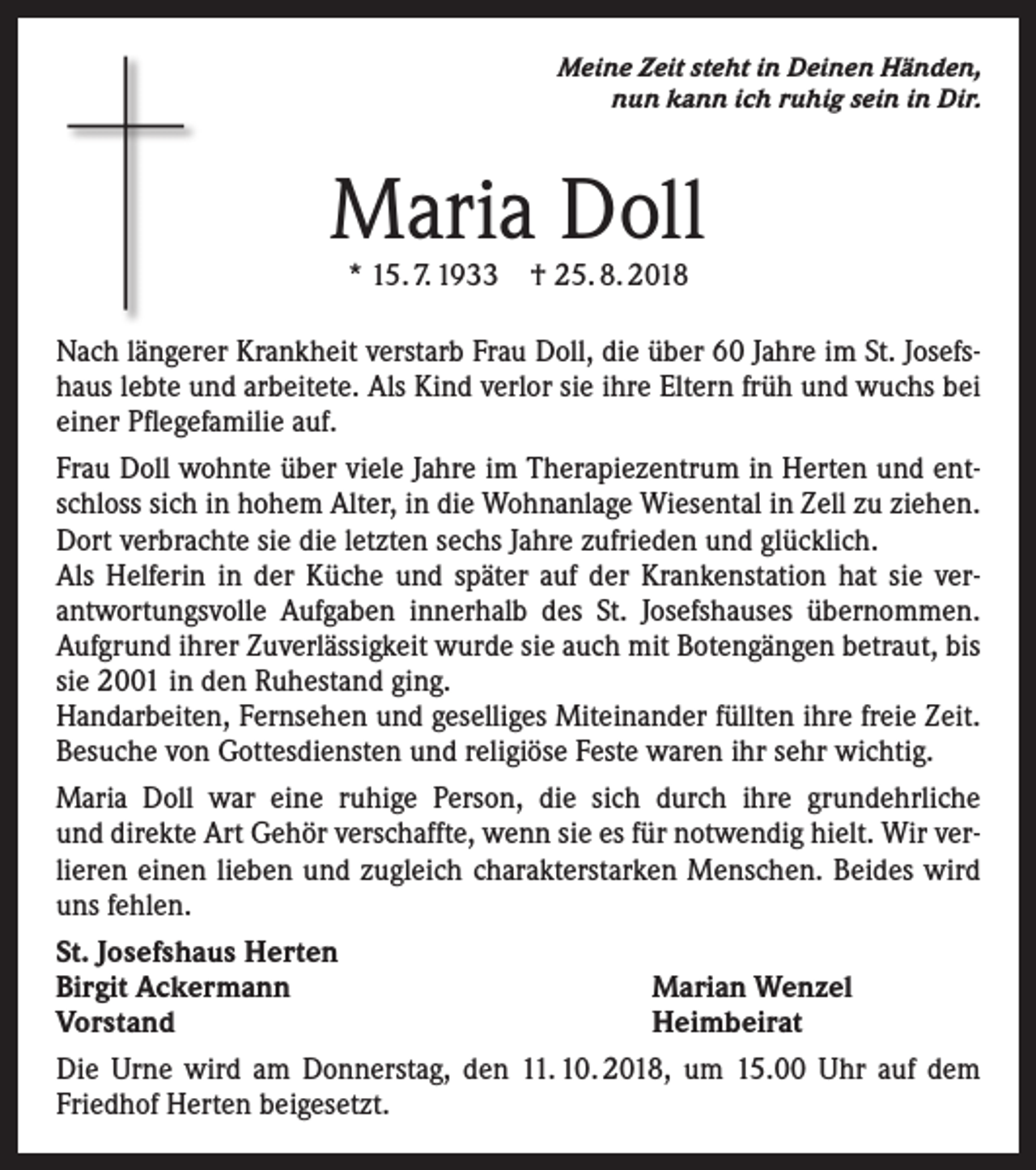 <p>Meine Zeit steht in Deinen Händen,<br />nun kann ich ruhig sein in Dir.</p><p>Maria Doll<br />* 15. 7. 1933 † 25. 8. 2018</p><p>Nach längerer Krankheit verstarb Frau Doll, die über 60 Jahre im St. Josefshaus lebte und arbeitete. Als Kind verlor sie ihre Eltern früh und wuchs bei<br />einer Pflegefamilie auf.<br />Frau Doll wohnte über viele Jahre im Therapiezentrum in Herten und entschloss sich in hohem Alter, in die Wohnanlage Wiesental in Zell zu ziehen.<br />Dort verbrachte sie die letzten sechs Jahre zufrieden und glücklich.<br />Als Helferin in der Küche und später auf der Krankenstation hat sie verantwortungsvolle Aufgaben innerhalb des St. Josefshauses übernommen.<br />Aufgrund ihrer Zuverlässigkeit wurde sie auch mit Botengängen betraut, bis<br />sie 2001 in den Ruhestand ging.<br />Handarbeiten, Fernsehen und geselliges Miteinander füllten ihre freie Zeit.<br />Besuche von Gottesdiensten und religiöse Feste waren ihr sehr wichtig.<br />Maria Doll war eine ruhige Person, die sich durch ihre grundehrliche<br />und direkte Art Gehör verschaffte, wenn sie es für notwendig hielt. Wir verlieren einen lieben und zugleich charakterstarken Menschen. Beides wird<br />uns fehlen.<br />St. Josefshaus Herten<br />Birgit Ackermann<br />Marian Wenzel<br />Vorstand<br />Heimbeirat<br />Die Urne wird am Donnerstag, den 11. 10. 2018, um 15.00 Uhr auf dem<br />Friedhof Herten beigesetzt.</p>