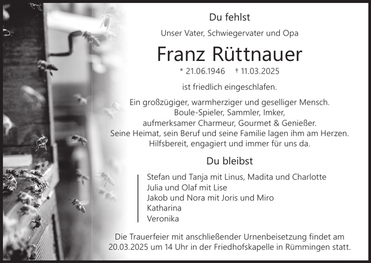 <p>Du fehlst<br />Unser Vater, Schwiegervater und Opa</p><p>Franz Rüttnauer<br />* 21.06.1946</p><p>† 11.03.2025</p><p>ist friedlich eingeschlafen.<br />Ein großzügiger, warmherziger und geselliger Mensch.<br />Boule-Spieler, Sammler, Imker,<br />aufmerksamer Charmeur, Gourmet &amp; Genießer.<br />Seine Heimat, sein Beruf und seine Familie lagen ihm am Herzen.<br />Hilfsbereit, engagiert und immer für uns da.</p><p>Du bleibst<br />Stefan und Tanja mit Linus, Madita und Charlotte<br />Julia und Olaf mit Lise<br />Jakob und Nora mit Joris und Miro<br />Katharina<br />Veronika<br />Die Trauerfeier mit anschließender Urnenbeisetzung findet am<br />20.03.2025 um 14 Uhr in der Friedhofskapelle in Rümmingen statt.</p>