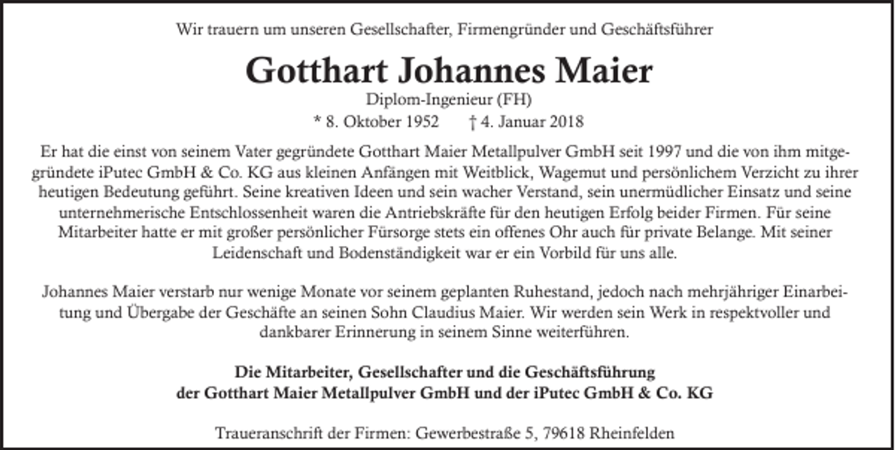 <p>Wirtr trauern<br />Wir<br />a u er n u um<br />m u unseren<br />ns er e n GGesellschafter,<br />es ells c h aft er, FirFirmengründer<br />m e n gr ü n d er u und<br />n d GGeschäftsführer<br />es c h äftsf ü hr er</p><p>GGotthart<br />ott h art Johannes<br />J o h a n n e s Maier<br />M ai e r<br />Diplom-Ingenieur<br />Di<br />pl o m-I n g e ni e ur ( (FH)<br />F H)<br />** 8.<br />8. Oktober<br />O kt o b er<br />†† 4.<br />4. JJanuar<br />a n u ar</p><p>Er<br />at didie<br />e eieinst<br />nst vvon<br />o n sseinem<br />ei n e m Vater<br />V at er ggegründete<br />e gr ü n d et e Gotthart<br />G ott h art Maier<br />M ai er Metallpulver<br />M et all p ul v er GmbH<br />G m b H s seit<br />eit 11997<br />7 uund<br />n d didie<br />e vvon<br />o n i ihm<br />h m mitgemit g e Er hhat<br />gr<br />ü n d et e iiPutec<br />P ut e c GmbH<br />G mb H &amp;<br />&amp; Co.<br />C o. KG<br />K G aaus<br />us kl<br />ei n e n Anfängen<br />A nf ä n g e n mit<br />mit Weitblick,<br />Weit bli c k, Wagemut<br />W a g e m ut und<br />u n d ppersönlichem<br />ers ö nli c h e m Verzicht<br />Ver zi c ht zzu<br />u iihrer<br />hr er<br />gründete<br />kleinen<br />hheutigen<br />e uti g e n Bedeutung<br />B e d e ut u n g ggeführt.<br />ef ü hrt. SSeine<br />ei n e kr<br />e ati v e n IIdeen<br />d e e n uund<br />n d ssein<br />ei n wacher<br />w a c h er Verstand,<br />Verst a n d, ssein<br />ei n uunermüdlicher<br />n er m ü dli c h er Einsatz<br />Ei ns at z uund<br />n d sseine<br />ei n e<br />kreativen<br />uunternehmerische<br />nt er n e h m eris c h e Entschlossenheit<br />E nts c hl oss e n h eit waren<br />w ar e n di<br />e Antriebskräfte<br />A ntri e bs kr äft e ffür<br />ür dden<br />e n hheutigen<br />e uti g e n Erfolg<br />Erf ol g bbeider<br />ei d er Firmen.<br />Fir m e n. FFür<br />ür sseine<br />ei n e<br />die<br />Mit<br />ar b eit er h hatte<br />att e erer mit<br />o ß er p ers<br />ö nli c h er F Fürsorge<br />ürs or g e ststets<br />ets eiein<br />n offoffenes<br />e n es OOhr<br />hr a auch<br />u c h f ürfürpriprivate<br />v at e B Belange.<br />el a n g e. Mit<br />n er<br />Mitarbeiter<br />mitgrgroßer<br />persönlicher<br />Mits eiseiner<br />LLeidenschaft<br />ei d e ns c h aft uund<br />n d BBodenständigkeit<br />o d e nst ä n di g k eit war<br />w ar erereiein<br />n Vorbild<br />V or bil d f für<br />ür uuns<br />ns all<br />e.<br />alle.<br />JJohannes<br />o h a n n es Maier<br />M ai er verstarb<br />v erst ar b nur<br />n ur wenige<br />w e ni g e Monate<br />M o n at e vor<br />v or sseinem<br />ei n e m geplanten<br />g e pl a nt e n Ruhestand,<br />R u h est a n d, jjedoch<br />e d o c h nach<br />n a c h mehrjähriger<br />m e hrj ä hri g er EinarbeiEi n ar b ei ttung<br />u n g und<br />u n d Übergabe<br />Ü b er g a b e der<br />d er Geschäfte<br />G es c h äft e an<br />a n seinen<br />s ei n e n Sohn<br />S o h n Claudius<br />Cl a u di us Maier.<br />M ai er. Wir<br />Wir werden<br />w er d e n sein<br />s ei n Werk<br />Wer k iinn rrespektvoller<br />es p e kt v oll er und<br />und<br />dankbarer<br />Sinne<br />d a n k b ar er Erinnerung<br />Eri n n er u n g iin<br />n sseinem<br />ei n e m Si<br />n n e weiterführen.<br />w eit erf ü hr e n.<br />Die<br />Di e Mitarbeiter,<br />Mit ar b eit er, Gesellschafter<br />G e s ell s c h aft er uund<br />n d didie<br />e GGeschäftsführung<br />e s c h äft sf ü hr u n g<br />der<br />d er Gotthart<br />G ott h art Maier<br />M ai er Metallpulver<br />M et all p ul v er GmbH<br />G m b H uund<br />n d dder<br />er iiPutec<br />P ut e c GmbH<br />G mb H &amp;<br />&amp; Co.<br />C o. KG<br />K G<br />Traueranschrift<br />Firmen:<br />Tr<br />a u er a ns c hrift dder<br />er Fir<br />m e n: Gewerbestraße<br />G e w er b estr a ß e 5,5, 779618<br />9 6 1 8 Rheinfelden<br />R h ei nf el d e n</p>