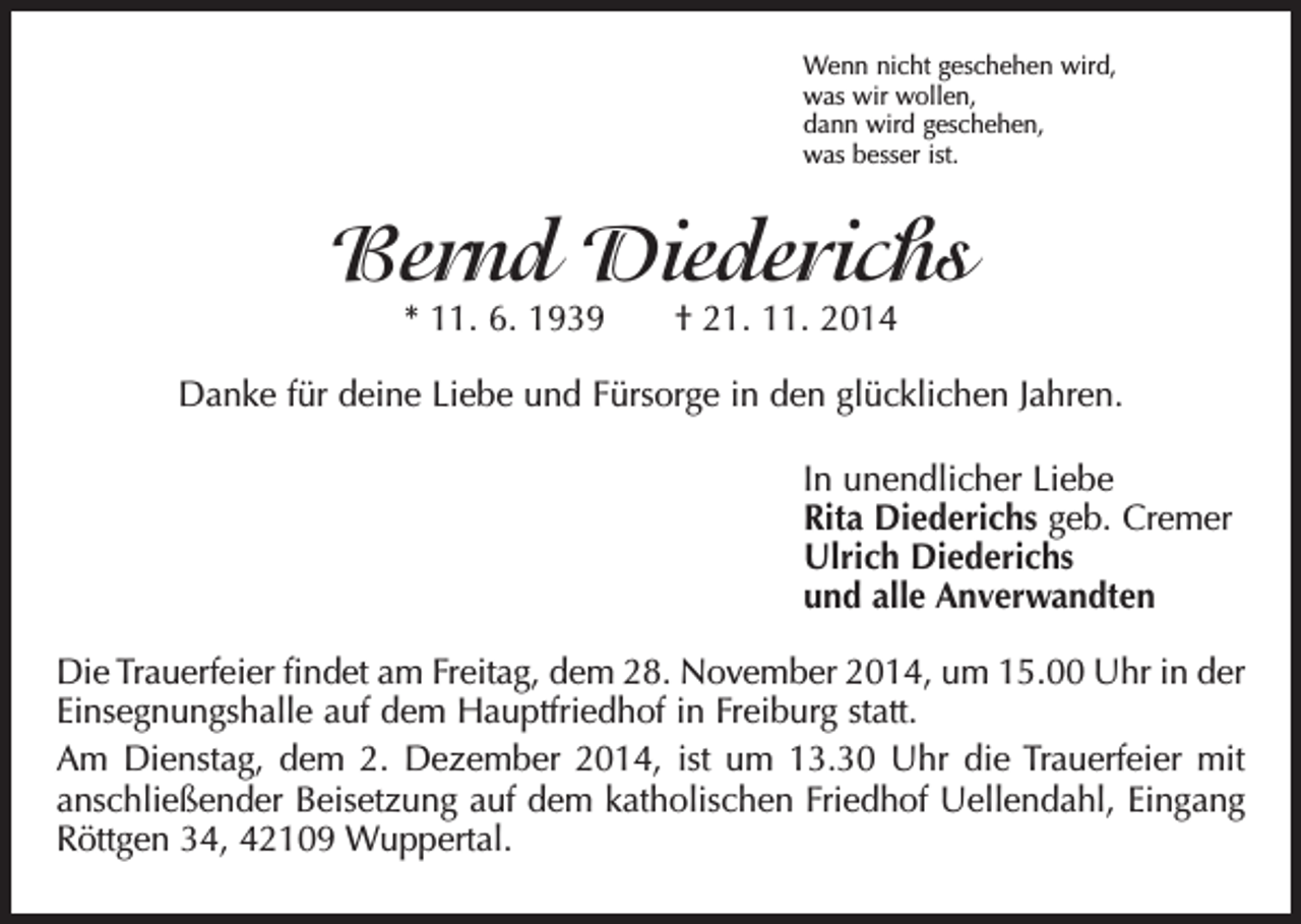 <p>Wenn nicht geschehen wird,<br />was wir wollen,<br />dann wird geschehen,<br />was besser ist.</p><p>Bernd Diederichs<br />* 11. 6. 1939 † 21. 11. 2014</p><p>Danke für deine Liebe und Fürsorge in den glücklichen Jahren.<br />In unendlicher Liebe<br />Rita Diederichs geb. Cremer<br />Ulrich Diederichs<br />und alle Anverwandten<br />Die Trauerfeier findet am Freitag, dem 28. November 2014, um 15.00 Uhr in der<br />Einsegnungshalle auf dem Hauptfriedhof in Freiburg statt.<br />Am Dienstag, dem 2. Dezember 2014, ist um 13.30 Uhr die Trauerfeier mit<br />anschließender Beisetzung auf dem katholischen Friedhof Uellendahl, Eingang<br />Röttgen 34, 42109 Wuppertal.</p>
