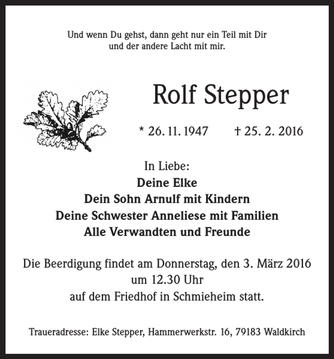 <p>Und wenn Du gehst, dann geht nur ein Teil mit Dir<br />und der andere Lacht mit mir.</p><p>Rolf Stepper<br />* 26. 11. 1947 † 25. 2. 2016<br />In Liebe:<br />Deine Elke<br />Dein Sohn Arnulf mit Kindern<br />Deine Schwester Anneliese mit Familien<br />Alle Verwandten und Freunde<br />Die Beerdigung findet am Donnerstag, den 3. März 2016<br />um 12.30 Uhr<br />auf dem Friedhof in Schmieheim statt.<br />Traueradresse: Elke Stepper, Hammerwerkstr. 16, 79183 Waldkirch</p>