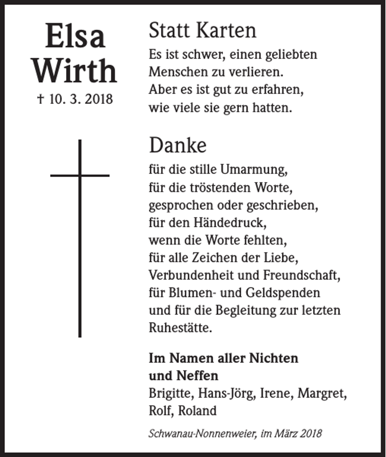 <p>Elsa<br />Wirth<br />† 10. 3. 2018</p><p>Statt Karten<br />Es ist schwer, einen geliebten<br />Menschen zu verlieren.<br />Aber es ist gut zu erfahren,<br />wie viele sie gern hatten.</p><p>Danke<br />für die stille Umarmung,<br />für die tröstenden Worte,<br />gesprochen oder geschrieben,<br />für den Händedruck,<br />wenn die Worte fehlten,<br />für alle Zeichen der Liebe,<br />Verbundenheit und Freundschaft,<br />für Blumen- und Geldspenden<br />und für die Begleitung zur letzten<br />Ruhestätte.<br />Im Namen aller Nichten<br />und Neffen<br />Brigitte, Hans-Jörg, Irene, Margret,<br />Rolf, Roland<br />Schwanau-Nonnenweier, im März 2018</p>