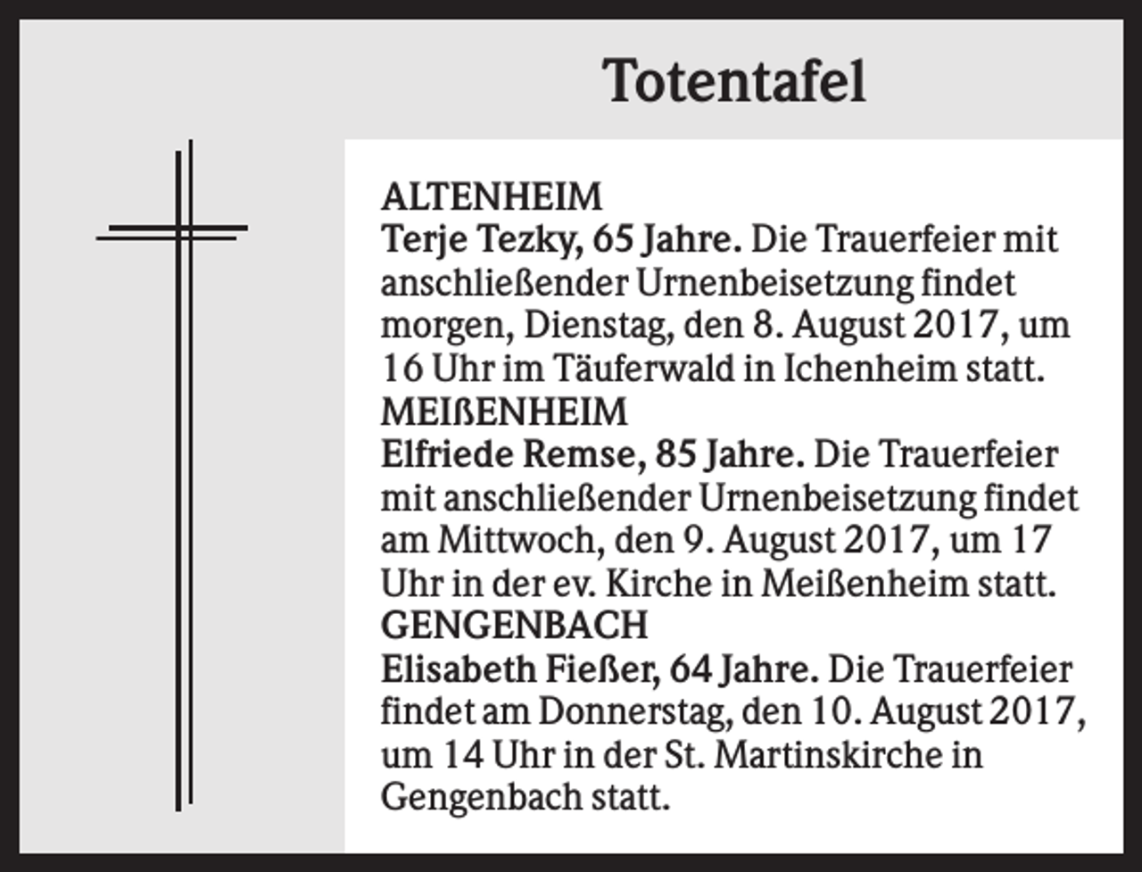 <p>Totentafel<br />ALTENHEIM<br />Terje Tezky, 65 Jahre. Die Trauerfeier mit<br />anschließender Urnenbeisetzung findet<br />morgen, Dienstag, den 8. August 2017, um<br />16 Uhr im Täuferwald in Ichenheim statt.<br />MEIßENHEIM<br />Elfriede Remse, 85 Jahre. Die Trauerfeier<br />mit anschließender Urnenbeisetzung findet<br />am Mittwoch, den 9. August 2017, um 17<br />Uhr in der ev. Kirche in Meißenheim statt.<br />GENGENBACH<br />Elisabeth Fießer, 64 Jahre. Die Trauerfeier<br />findet am Donnerstag, den 10. August 2017,<br />um 14 Uhr in der St. Martinskirche in<br />Gengenbach statt.</p>