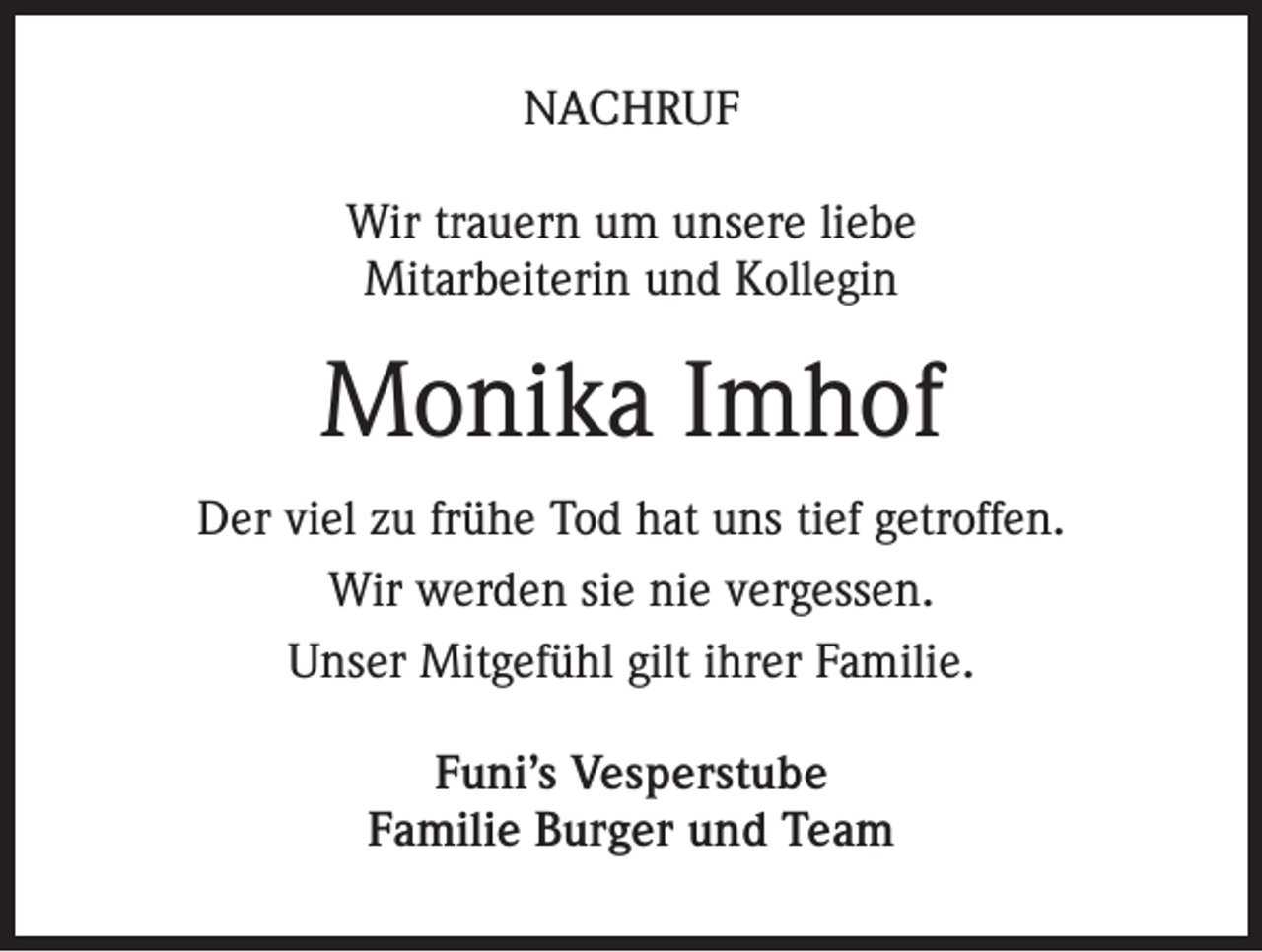 <p>NACHRUF<br />Wir trauern um unsere liebe<br />Mitarbeiterin und Kollegin</p><p>Monika Imhof<br />Der viel zu frühe Tod hat uns tief getroffen.<br />Wir werden sie nie vergessen.<br />Unser Mitgefühl gilt ihrer Familie.<br />Funi’s Vesperstube<br />Familie Burger und Team</p>