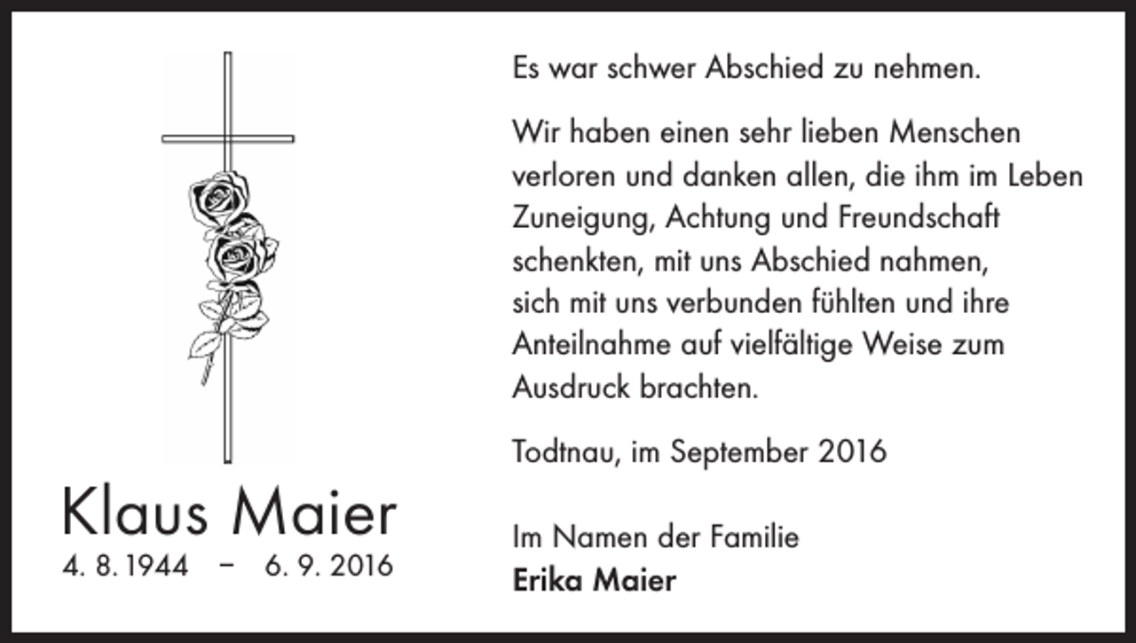 <p>Es war schwer Abschied zu nehmen.<br />Wir haben einen sehr lieben Menschen<br />­verloren und danken allen, die ihm im Leben<br />Zuneigung, Achtung und Freundschaft<br />schenkten, mit uns Abschied nahmen,<br />sich mit uns verbunden fühlten und ihre<br />Anteilnahme auf vielfältige Weise zum<br />­Ausdruck brachten.</p><p>Klaus Maier<br />4. 8. 1944 – 6. 9. 2016</p><p>Todtnau, im September 2016<br />Im Namen der Familie<br />Erika Maier</p>
