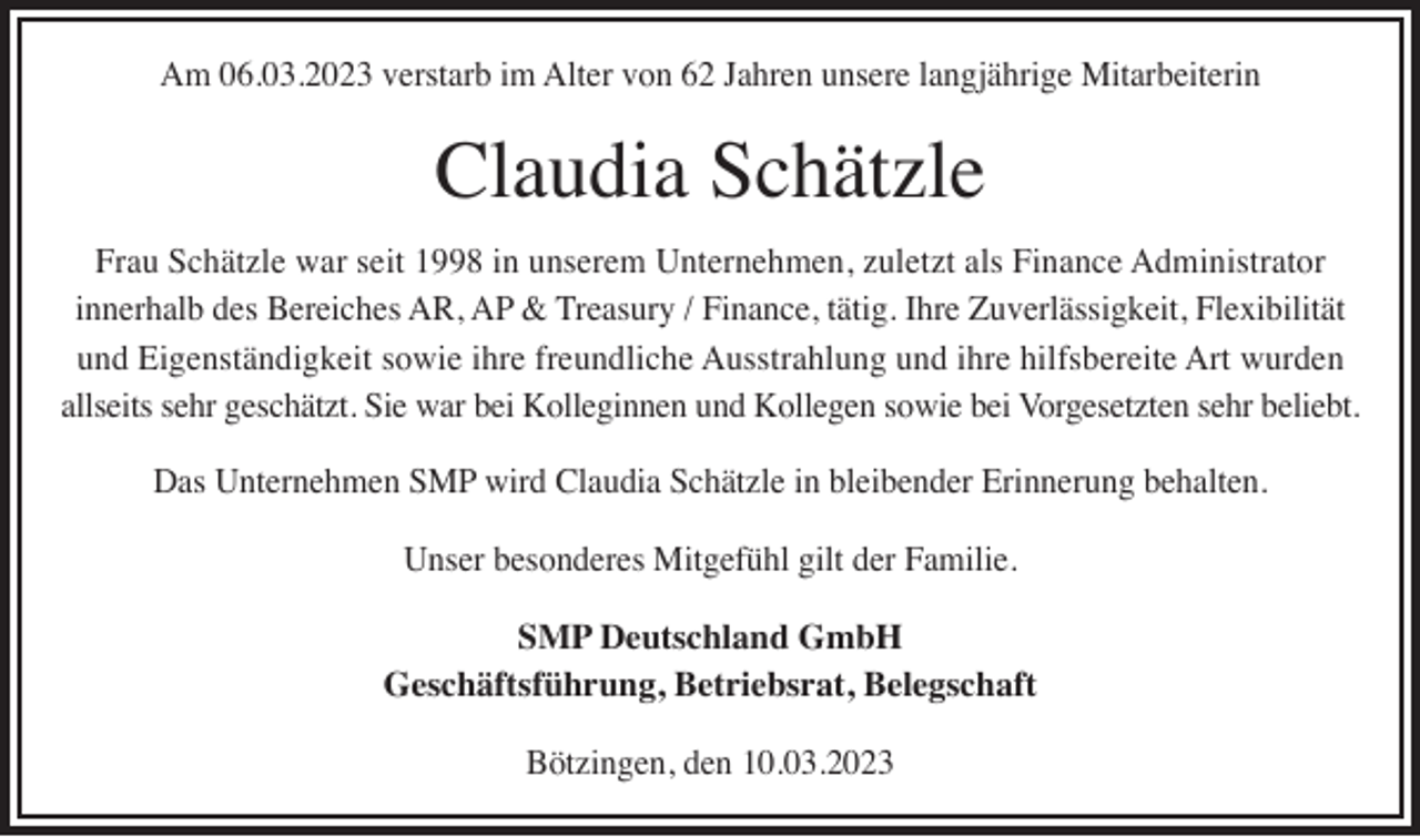 <p>Am 06.03.2023 verstarb im Alter von 62 Jahren unsere langjährige Mitarbeiterin</p><p>Claudia Schätzle</p><p>Frau Schätzle war seit 1998 in unserem Unternehmen, zuletzt als Finance Administrator<br />innerhalb des Bereiches AR, AP &amp; Treasury / Finance, tätig. Ihre Zuverlässigkeit, Flexibilität<br />und Eigenständigkeit sowie ihre freundliche Ausstrahlung und ihre hilfsbereite Art wurden<br />allseits sehr geschätzt. Sie war bei Kolleginnen und Kollegen sowie bei Vorgesetzten sehr beliebt.<br />Das Unternehmen SMP wird Claudia Schätzle in bleibender Erinnerung behalten.<br />Unser besonderes Mitgefühl gilt der Familie.<br />SMP Deutschland GmbH<br />Geschäftsführung, Betriebsrat, Belegschaft<br />Bötzingen, den 10.03.2023</p>