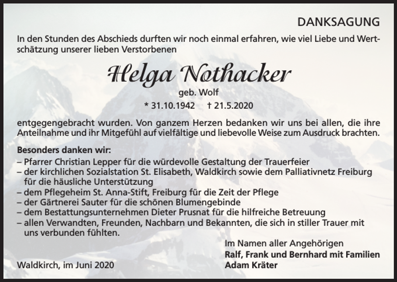 <p>DANKSAGUNG<br />In den Stunden des Abschieds durften wir noch einmal erfahren, wie viel Liebe und Wertschätzung unserer lieben Verstorbenen</p><p>Helga Nothacker<br />geb. Wolf<br />* 31.10.1942 † 21.5.2020</p><p>entgegengebracht wurden. Von ganzem Herzen bedanken wir uns bei allen, die ihre<br />Anteilnahme und ihr Mitgefühl auf vielfältige und liebevolle Weise zum Ausdruck brachten.<br />Besonders danken wir:<br />– Pfarrer Christian Lepper für die würdevolle Gestaltung der Trauerfeier<br />– der kirchlichen Sozialstation St. Elisabeth, Waldkirch sowie dem Palliativnetz Freiburg<br />für die häusliche Unterstützung<br />– dem Pflegeheim St. Anna-Stift, Freiburg für die Zeit der Pflege<br />– der Gärtnerei Sauter für die schönen Blumengebinde<br />– dem Bestattungsunternehmen Dieter Prusnat für die hilfreiche Betreuung<br />– allen Verwandten, Freunden, Nachbarn und Bekannten, die sich in stiller Trauer mit<br />uns verbunden fühlten.<br />Im Namen aller Angehörigen<br />Ralf, Frank und Bernhard mit Familien<br />Waldkirch, im Juni 2020<br />Adam Kräter</p>