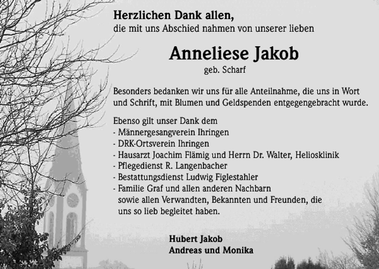 <p>Herzlichen Dank allen,</p><p>die mit uns Abschied nahmen von unserer lieben</p><p>Anneliese Jakob<br />geb. Scharf</p><p>Besonders bedanken wir uns für alle Anteilnahme, die uns in Wort<br />und Schrift, mit Blumen und Geldspenden entgegengebracht wurde.<br />Ebenso gilt unser Dank dem<br />- Männergesangverein Ihringen<br />- DRK-Ortsverein Ihringen<br />- Hausarzt Joachim Flämig und Herrn Dr. Walter, Heliosklinik<br />- Pflegedienst R. Langenbacher<br />- Bestattungsdienst Ludwig Figlestahler<br />- Familie Graf und allen anderen Nachbarn<br />sowie allen Verwandten, Bekannten und Freunden, die<br />uns so lieb begleitet haben.<br />Hubert Jakob<br />Andreas und Monika</p>