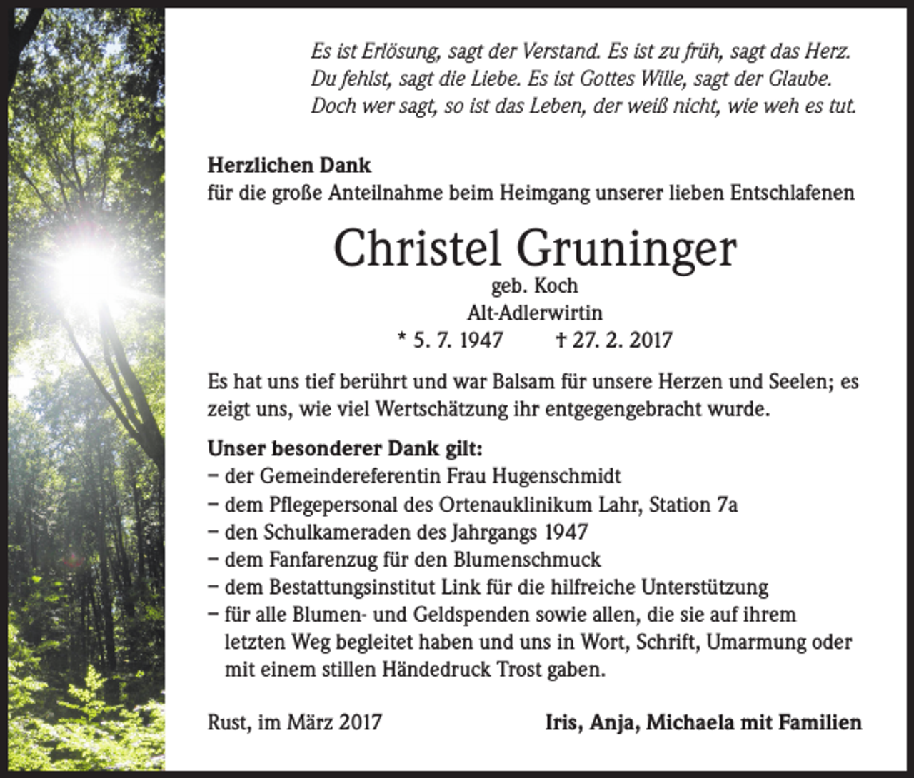 <p>Es ist Erlösung, sagt der Verstand. Es ist zu früh, sagt das Herz.<br />Du fehlst, sagt die Liebe. Es ist Gottes Wille, sagt der Glaube.<br />Doch wer sagt, so ist das Leben, der weiß nicht, wie weh es tut.<br />Herzlichen Dank<br />für die große Anteilnahme beim Heimgang unserer lieben Entschlafenen</p><p>Christelgeb.Gruninger<br />Koch<br />Alt-Adlerwirtin<br />* 5. 7. 1947<br />† 27. 2. 2017<br />Es hat uns tief berührt und war Balsam für unsere Herzen und Seelen; es<br />zeigt uns, wie viel Wertschätzung ihr entgegengebracht wurde.<br />Unser besonderer Dank gilt:<br />– der Gemeindereferentin Frau Hugenschmidt<br />– dem Pflegepersonal des Ortenauklinikum Lahr, Station 7a<br />– den Schulkameraden des Jahrgangs 1947<br />– dem Fanfarenzug für den Blumenschmuck<br />– dem Bestattungsinstitut Link für die hilfreiche Unterstützung<br />– für alle Blumen- und Geldspenden sowie allen, die sie auf ihrem<br />letzten Weg begleitet haben und uns in Wort, Schrift, Umarmung oder<br />mit einem stillen Händedruck Trost gaben.<br />Rust, im März 2017</p><p>Iris, Anja, Michaela mit Familien</p>