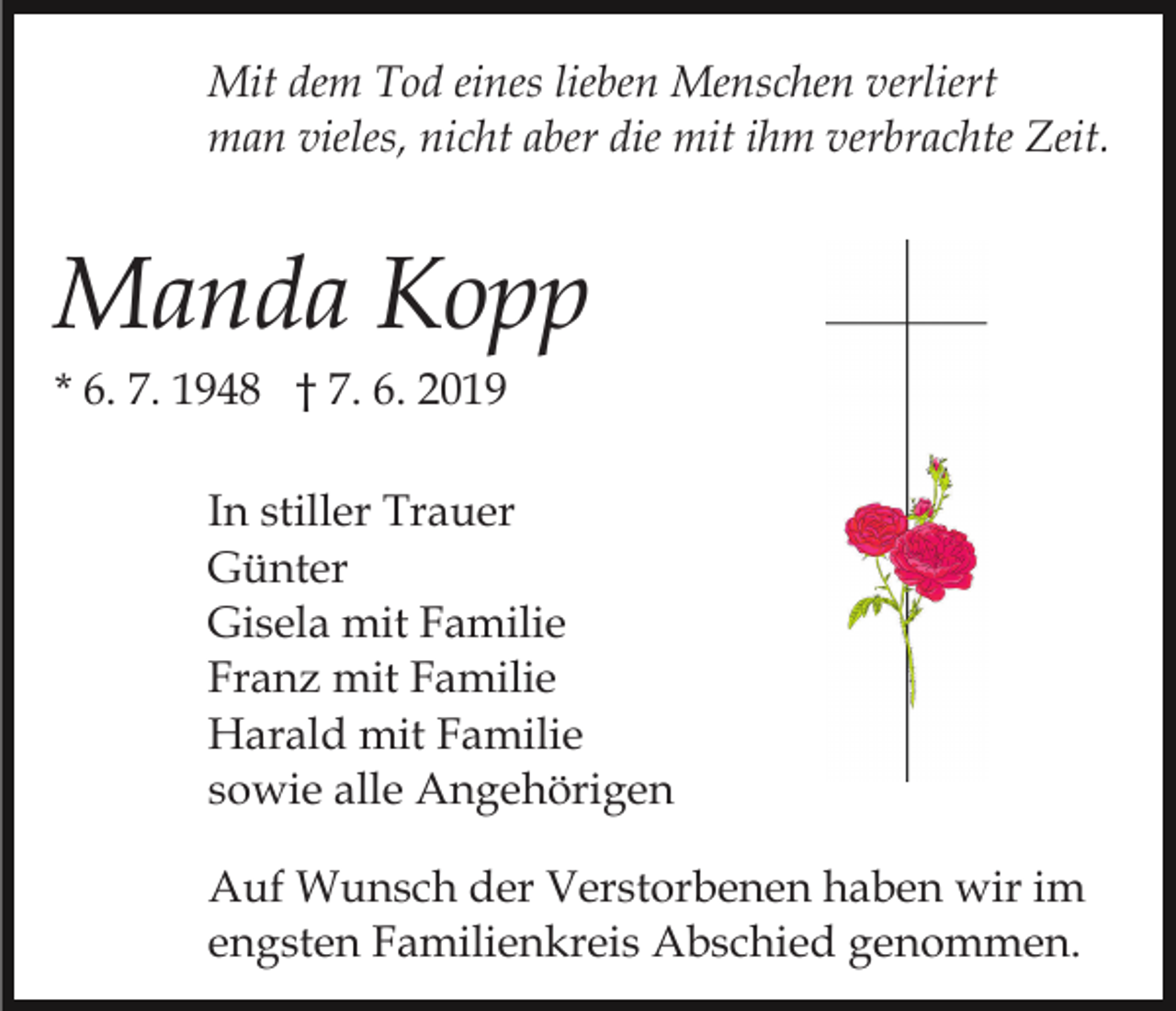 <p>Mit dem Tod eines lieben Menschen verliert<br />man vieles, nicht aber die mit ihm verbrachte Zeit.</p><p>Manda Kopp<br />* 6. 7. 1948 † 7. 6. 2019<br />In stiller Trauer<br />Günter<br />Gisela mit Familie<br />Franz mit Familie<br />Harald mit Familie<br />sowie alle Angehörigen<br />Auf Wunsch der Verstorbenen haben wir im<br />engsten Familienkreis Abschied genommen.</p>