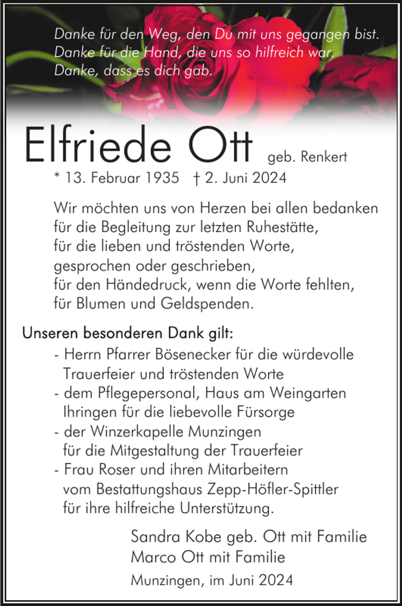 <p>Danke für den Weg, den Du mit uns gegangen bist.<br />Danke für die Hand, die uns so hilfreich war.<br />Danke, dass es dich gab.</p><p>Elfriede Ott</p><p>geb. Renkert<br />* 13. Februar 1935 † 2. Juni 2024</p><p>Wir möchten uns von Herzen bei allen bedanken<br />für die Begleitung zur letzten Ruhestätte,<br />für die lieben und tröstenden Worte,<br />gesprochen oder geschrieben,<br />für den Händedruck, wenn die Worte fehlten,<br />für Blumen und Geldspenden.<br />- Herrn Pfarrer Bösenecker für die würdevolle<br />Trauerfeier und tröstenden Worte<br />- dem Pflegepersonal, Haus am Weingarten<br />Ihringen für die liebevolle Fürsorge<br />- der Winzerkapelle Munzingen<br />für die Mitgestaltung der Trauerfeier<br />- Frau Roser und ihren Mitarbeitern<br />vom Bestattungshaus Zepp-Höfler-Spittler<br />für ihre hilfreiche Unterstützung.</p><p>Sandra Kobe geb. Ott mit Familie<br />Marco Ott mit Familie<br />Munzingen, im Juni 2024</p>