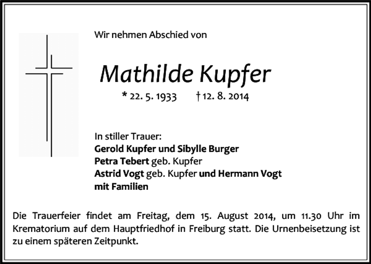 <p>Wir nehmen Abschied von</p><p>Mathilde Kupfer<br />* 22. 5. 1933</p><p>† 12. 8. 2014</p><p>In stiller Trauer:<br />Gerold Kupfer und Sibylle Burger<br />Petra Tebert geb. Kupfer<br />Astrid Vogt geb. Kupfer und Hermann Vogt<br />mit Familien<br />Die Trauerfeier findet am Freitag, dem 15. August 2014, um 11.30 Uhr im<br />Krematorium auf dem Hauptfriedhof in Freiburg statt. Die Urnenbeisetzung ist<br />zu einem späteren Zeitpunkt.</p>