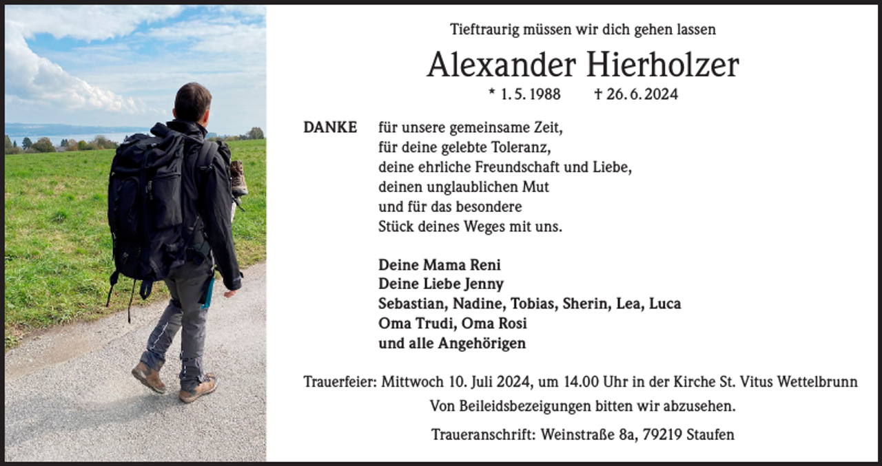 <p>Tieftraurig müssen wir dich gehen lassen</p><p>Alexander Hierholzer<br />* 1. 5. 1988 † 26. 6. 2024</p><p>DANKE</p><p>für unsere gemeinsame Zeit,<br />für deine gelebte Toleranz,<br />deine ehrliche Freundschaft und Liebe,<br />deinen unglaublichen Mut<br />und für das besondere<br />Stück deines Weges mit uns.</p><p>Deine Mama Reni<br />Deine Liebe Jenny<br />Sebastian, Nadine, Tobias, Sherin, Lea, Luca<br />Oma Trudi, Oma Rosi<br />und alle Angehörigen</p><p>Trauerfeier: Mittwoch 10. Juli 2024, um 14.00 Uhr in der Kirche St. Vitus Wettelbrunn<br />Von Beileidsbezeigungen bitten wir abzusehen.<br />Traueranschrift: Weinstraße 8a, 79219 Staufen</p>
