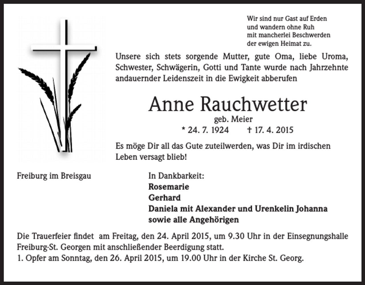 <p>ir sind nur Gast auf Erden<br />W<br />und wandern ohne Ruh<br />mit mancherlei Beschwerden<br />der ewigen Heimat zu.</p><p>Unsere sich stets sorgende Mutter, gute Oma, liebe Uroma,<br />Schwester, Schwägerin, Gotti und Tante wurde nach Jahrzehnte<br />andauernder Leidenszeit in die Ewigkeit abberufen</p><p>Anne Rauchwetter</p><p>geb. Meier</p><p>* 24. 7. 1924 † 17. 4. 2015</p><p>Es möge Dir all das Gute zuteilwerden, was Dir im irdischen<br />Leben versagt blieb!</p><p>Freiburg im Breisgau</p><p>I n Dankbarkeit:<br />Rosemarie<br />Gerhard<br />Daniela mit Alexander und Urenkelin Johanna<br />sowie alle Angehörigen</p><p>Die Trauerfeier findet am Freitag, den 24. April 2015, um 9.30 Uhr in der Einsegnungshalle<br />Freiburg-St. Georgen mit anschließender Beerdigung statt.<br />1. Opfer am Sonntag, den 26. April 2015, um 19.00 Uhr in der Kirche St. Georg.</p>