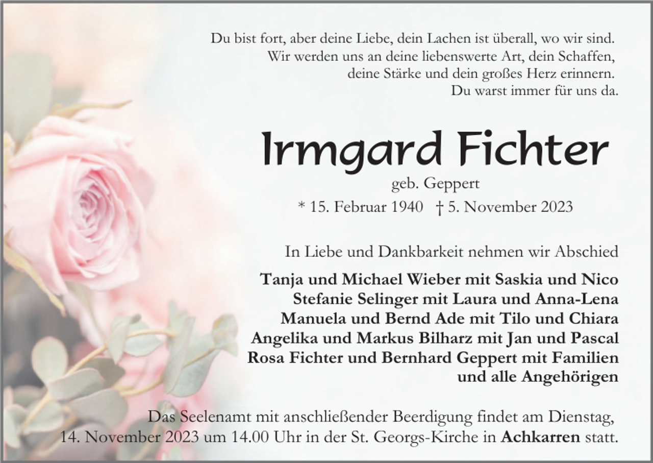 <p>Du bist fort, aber deine Liebe, dein Lachen ist überall, wo wir sind.<br />Wir werden uns an deine liebenswerte Art, dein Schaffen,<br />deine Stärke und dein großes Herz erinnern.<br />Du warst immer für uns da.</p><p>Irmgard Fichter<br />geb. Geppert<br />* 15. Februar 1940 † 5. November 2023</p><p>In Liebe und Dankbarkeit nehmen wir Abschied<br />Tanja und Michael Wieber mit Saskia und Nico<br />Stefanie Selinger mit Laura und Anna-Lena<br />Manuela und Bernd Ade mit Tilo und Chiara<br />Angelika und Markus Bilharz mit Jan und Pascal<br />Rosa Fichter und Bernhard Geppert mit Familien<br />und alle Angehörigen</p><p>Das Seelenamt mit anschließender Beerdigung findet am Dienstag,<br />14. November 2023 um 14.00 Uhr in der St. Georgs-Kirche in Achkarren statt.</p>
