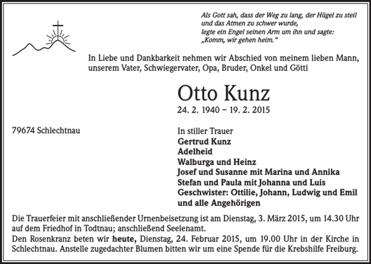 <p>Als Gott sah, dass der Weg zu lang, der Hügel zu steil<br />und das Atmen zu schwer wurde,<br />legte ein Engel seinen Arm um ihn und sagte:<br />„Komm, wir gehen heim.“</p><p>In Liebe und Dankbarkeit nehmen wir Abschied von meinem lieben Mann,<br />unserem Vater, Schwiegervater, Opa, Bruder, Onkel und Götti</p><p>Otto Kunz</p><p>24. 2. 1940 – 19. 2. 2015<br />79674 Schlechtnau</p><p>In stiller Trauer<br />Gertrud Kunz<br />Adelheid<br />Walburga und Heinz<br />Josef und Susanne mit Marina und Annika<br />Stefan und Paula mit Johanna und Luis<br />Geschwister: Ottilie, Johann, Ludwig und Emil<br />und alle Angehörigen</p><p>Die Trauerfeier mit anschließender Urnenbeisetzung ist am Dienstag, 3. März 2015, um 14.30 Uhr<br />auf dem Friedhof in Todtnau; anschließend Seelenamt.<br />Den Rosenkranz beten wir heute, Dienstag, 24. Februar 2015, um 19.00 Uhr in der Kirche in<br />Schlechtnau. Anstelle zugedachter Blumen bitten wir um eine Spende für die Krebshilfe Freiburg.</p>