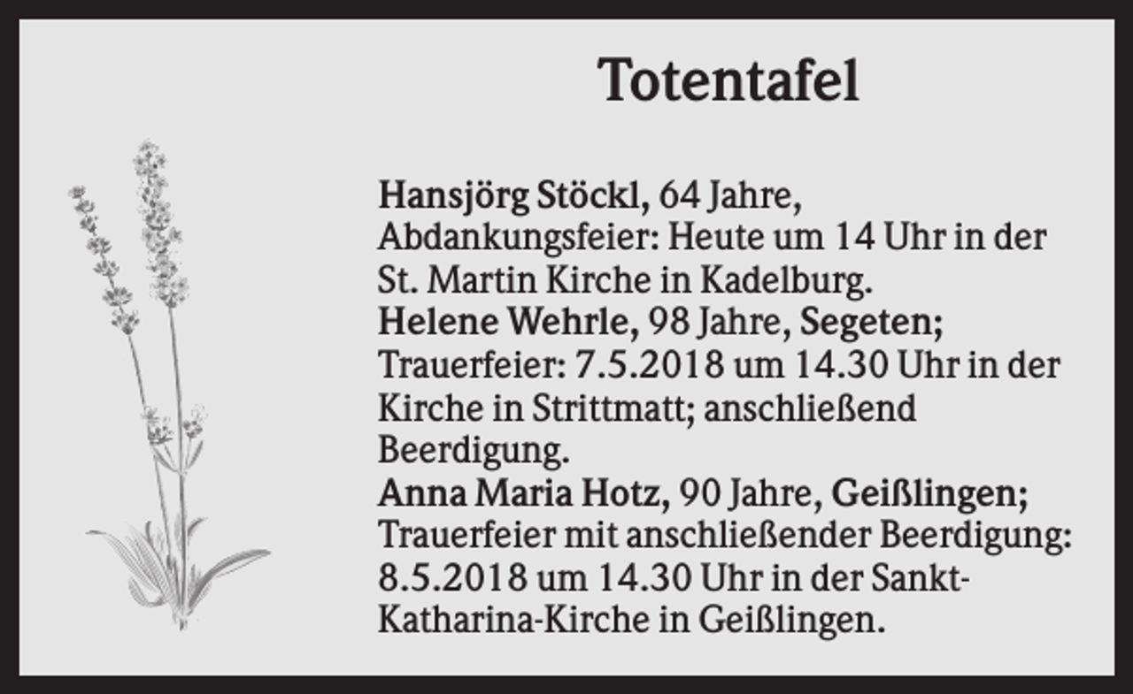 <p>Totentafel<br />Hansjörg Stöckl, 64 Jahre,<br />Abdankungsfeier: Heute um 14 Uhr in der<br />St. Martin Kirche in Kadelburg.<br />Helene Wehrle, 98 Jahre, Segeten;<br />Trauerfeier: 7.5.2018 um 14.30 Uhr in der<br />Kirche in Strittmatt; anschließend<br />Beerdigung.<br />Anna Maria Hotz, 90 Jahre, Geißlingen;<br />Trauerfeier mit anschließender Beerdigung:<br />8.5.2018 um 14.30 Uhr in der SanktKatharina-Kirche in Geißlingen.</p>