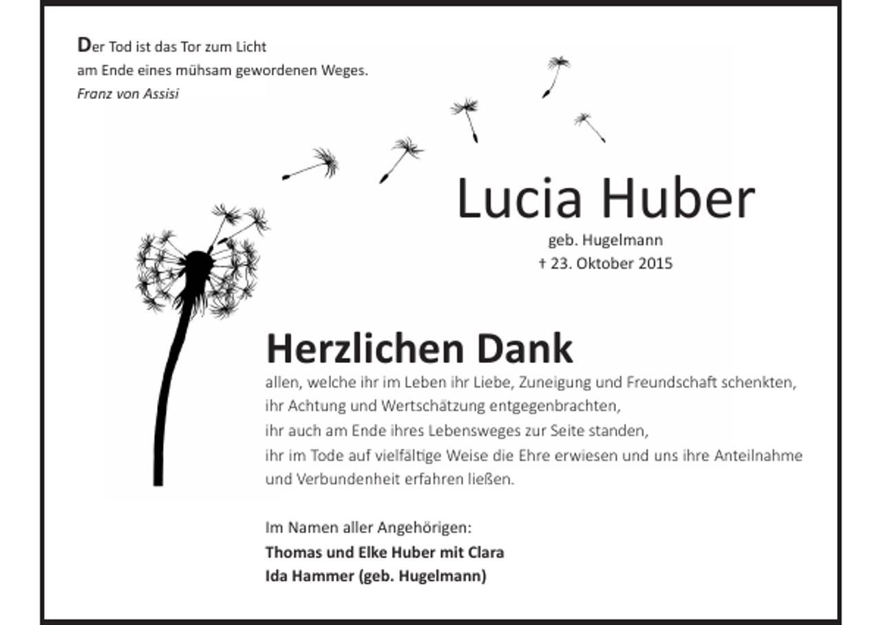 <p>Der Tod ist das Tor zum Licht<br />am Ende eines mühsam gewordenen Weges.<br />Franz von Assisi</p><p>Lucia Huber<br />geb. Hugelmann<br />† 23. Oktober 2015</p><p>Herzlichen Dank</p><p>allen, welche ihr im Leben ihr Liebe, Zuneigung und Freundschaft schenkten,<br />ihr Achtung und Wertschätzung entgegenbrachten,<br />ihr auch am Ende ihres Lebensweges zur Seite standen,<br />ihr im Tode auf vielfältige Weise die Ehre erwiesen und uns ihre Anteilnahme<br />und Verbundenheit erfahren ließen.<br />Im Namen aller Angehörigen:<br />Thomas und Elke Huber mit Clara<br />Ida Hammer (geb. Hugelmann)</p>