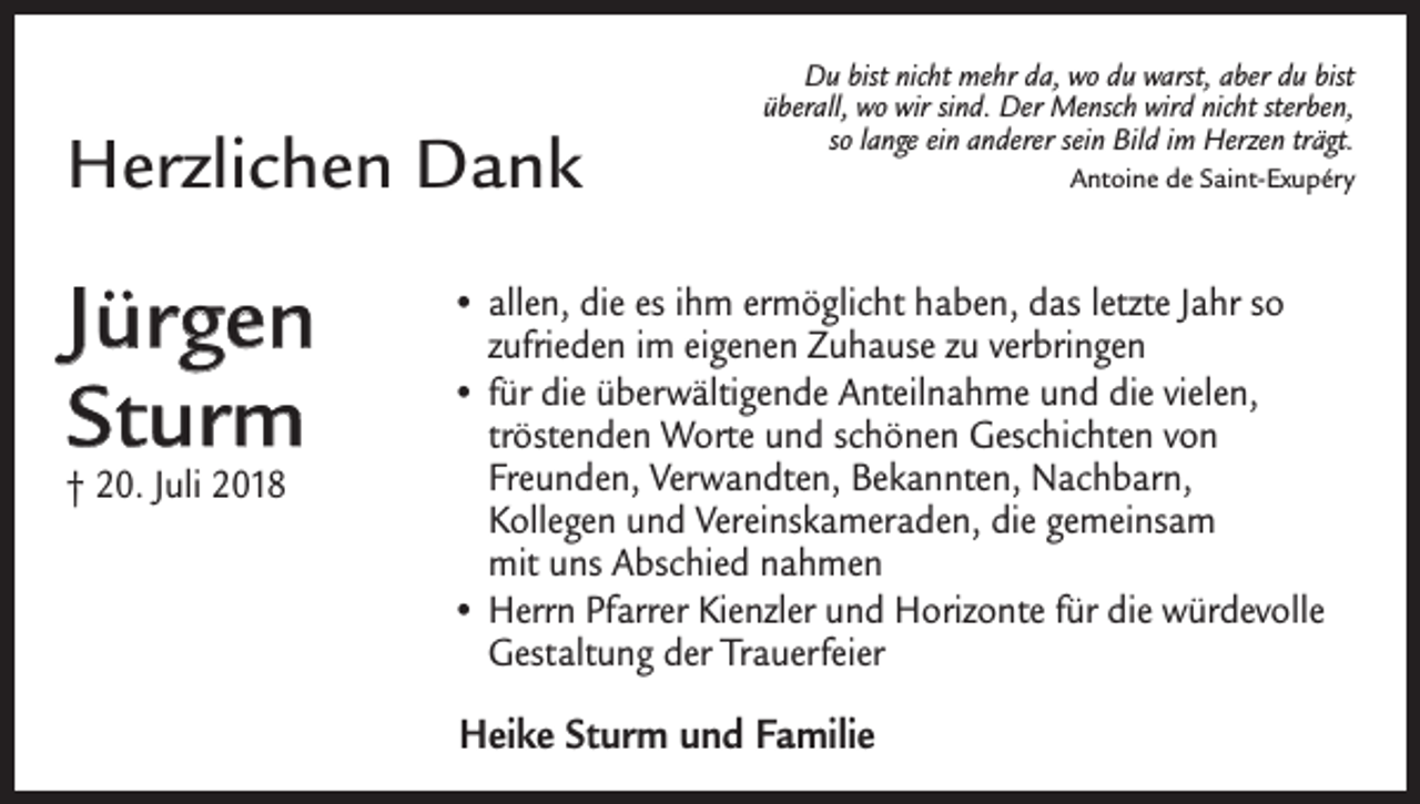 <p>Herzlichen Dank</p><p>Jürgen<br />Sturm<br />† 20. Juli 2018</p><p>Du bist nicht mehr da, wo du warst, aber du bist<br />überall, wo wir sind. Der Mensch wird nicht sterben,<br />so lange ein anderer sein Bild im Herzen trägt.<br />Antoine de Saint-Exupéry</p><p>• allen, die es ihm ermöglicht haben, das letzte Jahr so<br />­zufrieden im eigenen Zuhause zu verbringen<br />• für die überwältigende Anteilnahme und die vielen,<br />tröstenden Worte und schönen Geschichten von<br />Freunden, Verwandten, Bekannten, Nachbarn,<br />Kollegen und Vereinskameraden, die gemeinsam<br />mit uns Abschied nahmen<br />• Herrn Pfarrer Kienzler und Horizonte für die ­würdevolle<br />Gestaltung der Trauerfeier</p><p>Heike Sturm und Familie</p>