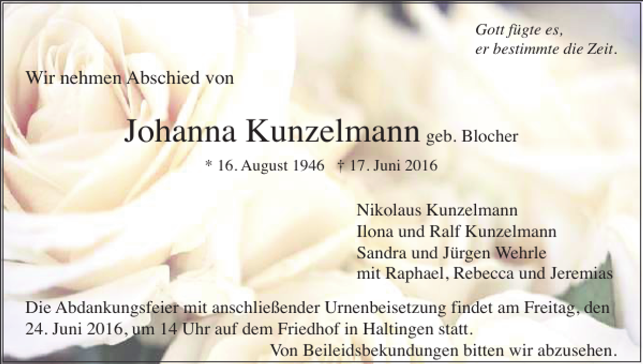 <p>Gott fügte es,<br />er bestimmte die Zeit.</p><p>Wir nehmen Abschied von</p><p>Johanna Kunzelmann geb. Blocher<br />* 16. August 1946 † 17. Juni 2016</p><p>Nikolaus Kunzelmann<br />Ilona und Ralf Kunzelmann<br />Sandra und Jürgen Wehrle<br />mit Raphael, Rebecca und Jeremias<br />Die Abdankungsfeier mit anschließender Urnenbeisetzung findet am Freitag, den<br />24. Juni 2016, um 14 Uhr auf dem Friedhof in Haltingen statt.<br />Von Beileidsbekundungen bitten wir abzusehen.</p>