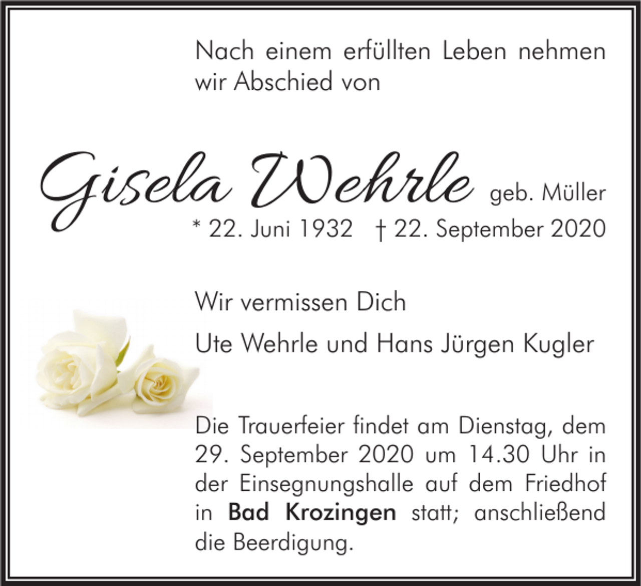 <p>Nach einem erfüllten Leben nehmen<br />wir Abschied von</p><p>Gisela Wehrle</p><p>geb. Müller<br />* 22. Juni 1932 † 22. September 2020</p><p>Wir vermissen Dich<br />Ute Wehrle und Hans Jürgen Kugler<br />Die Trauerfeier findet am Dienstag, dem<br />29. September 2020 um 14.30 Uhr in<br />der Einsegnungshalle auf dem Friedhof<br />in Bad Krozingen statt; anschließend<br />die Beerdigung.</p>