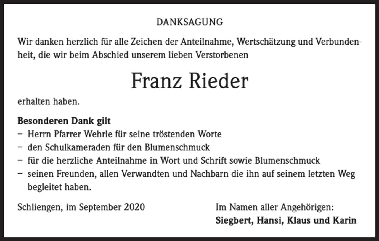 <p>DANKSAGUNG<br />Wir danken herzlich für alle Zeichen der Anteilnahme, Wertschätzung und Verbundenheit, die wir beim Abschied unserem lieben Verstorbenen</p><p>Franz Rieder<br />erhalten haben.<br />Besonderen Dank gilt<br />– Herrn Pfarrer Wehrle für seine tröstenden Worte<br />– den Schulkameraden für den Blumenschmuck<br />– für die herzliche Anteilnahme in Wort und Schrift sowie Blumenschmuck<br />– seinen Freunden, allen Verwandten und Nachbarn die ihn auf seinem letzten Weg<br />begleitet haben.<br />Schliengen, im September 2020 Im Namen aller Angehörigen:<br />Siegbert, Hansi, Klaus und Karin</p>