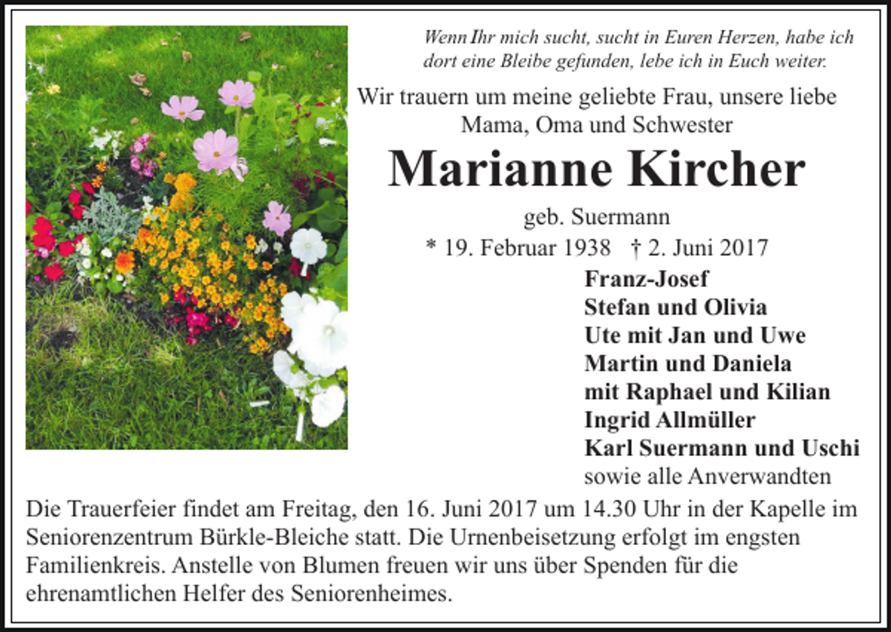 <p>Wenn Ihr mich sucht, sucht in Euren Herzen, habe ich<br />dort eine Bleibe gefunden, lebe ich in Euch weiter.</p><p>Wir trauern um meine geliebte Frau, unsere liebe<br />Mama, Oma und Schwester</p><p>Marianne Kircher</p><p>geb. Suermann<br />* 19. Februar 1938 † 2. Juni 2017<br />Franz-Josef<br />Stefan und Olivia<br />Ute mit Jan und Uwe<br />Martin und Daniela<br />mit Raphael und Kilian<br />Ingrid Allmüller<br />Karl Suermann und Uschi<br />sowie alle Anverwandten<br />Die Trauerfeier findet am Freitag, den 16. Juni 2017 um 14.30 Uhr in der Kapelle im<br />Seniorenzentrum Bürkle-Bleiche statt. Die Urnenbeisetzung erfolgt im engsten<br />Familienkreis. Anstelle von Blumen freuen wir uns über Spenden für die<br />ehrenamtlichen Helfer des Seniorenheimes.</p>
