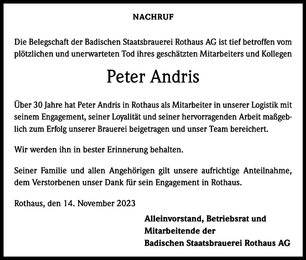 <p>NACHRUF</p><p>Die Belegschaft der Badischen Staatsbrauerei Rothaus AG ist tief betroffen vom<br />plötzlichen und unerwarteten Tod ihres geschätzten Mitarbeiters und Kollegen</p><p>Peter Andris<br />Über 30 Jahre hat Peter Andris in Rothaus als Mitarbeiter in unserer Logistik mit<br />seinem Engagement, seiner Loyalität und seiner hervorragenden Arbeit maßgeblich zum Erfolg unserer Brauerei beigetragen und unser Team bereichert.<br />Wir werden ihn in bester Erinnerung behalten.<br />Seiner Familie und allen Angehörigen gilt unsere aufrichtige Anteilnahme,<br />dem Verstorbenen unser Dank für sein Engagement in Rothaus.<br />Rothaus, den 14. November 2023<br />Alleinvorstand, Betriebsrat und<br />Mitarbeitende der<br />Badischen Staatsbrauerei Rothaus AG</p>