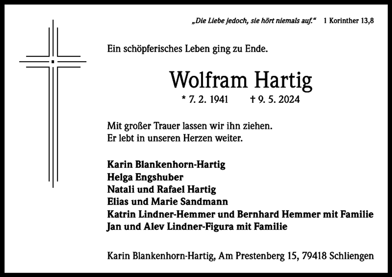 <p>„Die Liebe jedoch, sie hört niemals auf.“ 1 Korinther 13,8</p><p>Ein schöpferisches Leben ging zu Ende.</p><p>Wolfram Hartig<br />* 7. 2. 1941 † 9. 5. 2024</p><p>Mit großer Trauer lassen wir ihn ziehen.<br />Er lebt in unseren Herzen weiter.<br />Karin Blankenhorn-Hartig<br />Helga Engshuber<br />Natali und Rafael Hartig<br />Elias und Marie Sandmann<br />Katrin Lindner-Hemmer und Bernhard Hemmer mit Familie<br />Jan und Alev Lindner-Figura mit Familie<br />Karin Blankenhorn-Hartig, Am Prestenberg 15, 79418 Schliengen</p>