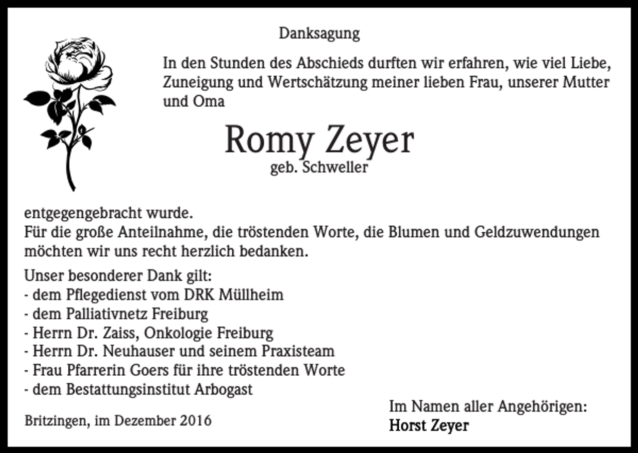 <p>Danksagung<br />In den Stunden des Abschieds durften wir erfahren, wie viel Liebe,<br />Zuneigung und Wertschätzung meiner lieben Frau, unserer Mutter<br />und Oma</p><p>Romy Zeyer<br />geb. Schweller<br />entgegengebracht wurde.<br />Für die große Anteilnahme, die tröstenden Worte, die Blumen und Geldzuwendungen<br />möchten wir uns recht herzlich bedanken.<br />Unser besonderer Dank gilt:<br />- dem Pflegedienst vom DRK Müllheim<br />- dem Palliativnetz Freiburg<br />- Herrn Dr. Zaiss, Onkologie Freiburg<br />- Herrn Dr. Neuhauser und seinem Praxisteam<br />- Frau Pfarrerin Goers für ihre tröstenden Worte<br />- dem Bestattungsinstitut Arbogast<br />Im Namen aller Angehörigen:<br />Britzingen, im Dezember 2016</p>