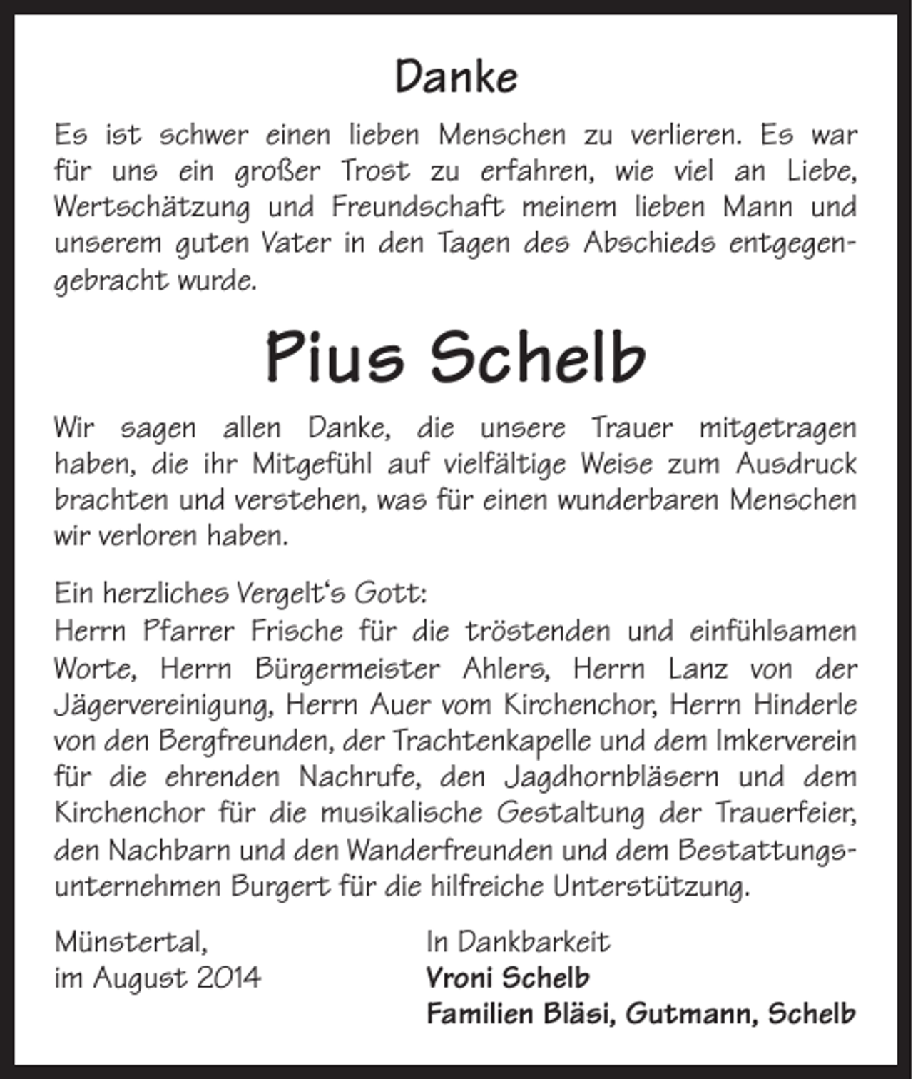 <p>Danke<br />Es ist schwer einen lieben Menschen zu verlieren. Es war<br />für uns ein großer Trost zu erfahren, wie viel an Liebe,<br />Wertschätzung und Freundschaft meinem lieben Mann und<br />unserem guten Vater in den Tagen des Abschieds entgegen­<br />gebracht wurde.</p><p>Pius Schelb<br />Wir sagen allen Danke, die unsere Trauer mitgetragen<br />haben, die ihr Mitgefühl auf vielfältige Weise zum Ausdruck<br />brachten und verstehen, was für einen wunderbaren Menschen<br />wir verloren haben.<br />Ein herzliches Vergelt‘s Gott:<br />Herrn Pfarrer Frische für die tröstenden und einfühlsamen<br />Worte, Herrn Bürgermeister Ahlers, Herrn Lanz von der<br />Jägervereinigung, Herrn Auer vom Kirchenchor, Herrn H<br />­ inderle<br />von den Bergfreunden, der Trachtenkapelle und dem Imkerverein<br />für die ehrenden Nachrufe, den Jagdhornbläsern und dem<br />Kirchenchor für die musikalische Gestaltung der Trauerfeier,<br />den Nachbarn und den Wanderfreunden und dem Bestattungs­<br />unternehmen Burgert für die hilfreiche Unterstützung.<br />Münstertal,<br />im August 2014</p><p>In Dankbarkeit<br />Vroni Schelb<br />Familien Bläsi, Gutmann, Schelb</p>