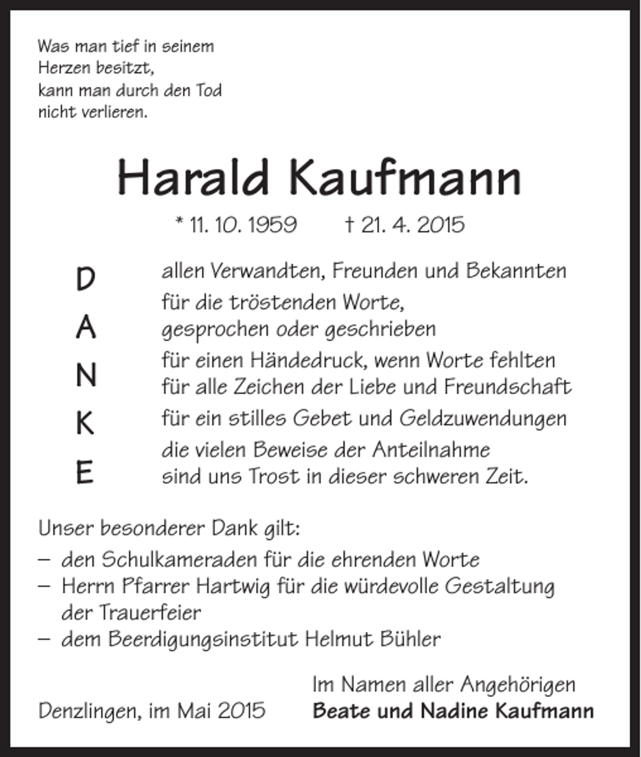 <p>Was man tief in seinem<br />Herzen besitzt,<br />kann man durch den Tod<br />nicht verlieren.</p><p>Harald Kaufmann<br />* 11. 10. 1959 † 21. 4. 2015</p><p>D<br />A<br />N<br />K<br />E</p><p>allen Verwandten, Freunden und Bekannten<br />für die tröstenden Worte,<br />gesprochen oder geschrieben<br />für einen Händedruck, wenn Worte fehlten<br />für alle Zeichen der Liebe und Freundschaft<br />für ein stilles Gebet und Geldzuwendungen<br />die vielen Beweise der Anteilnahme<br />sind uns Trost in dieser schweren Zeit.</p><p>Unser besonderer Dank gilt:<br />– den Schulkameraden für die ehrenden Worte<br />– Herrn Pfarrer Hartwig für die würdevolle Gestaltung<br />der Trauerfeier<br />– dem Beerdigungsinstitut Helmut Bühler</p><p>Denzlingen, im Mai 2015</p><p>Im Namen aller Angehörigen<br />Beate und Nadine Kaufmann</p>