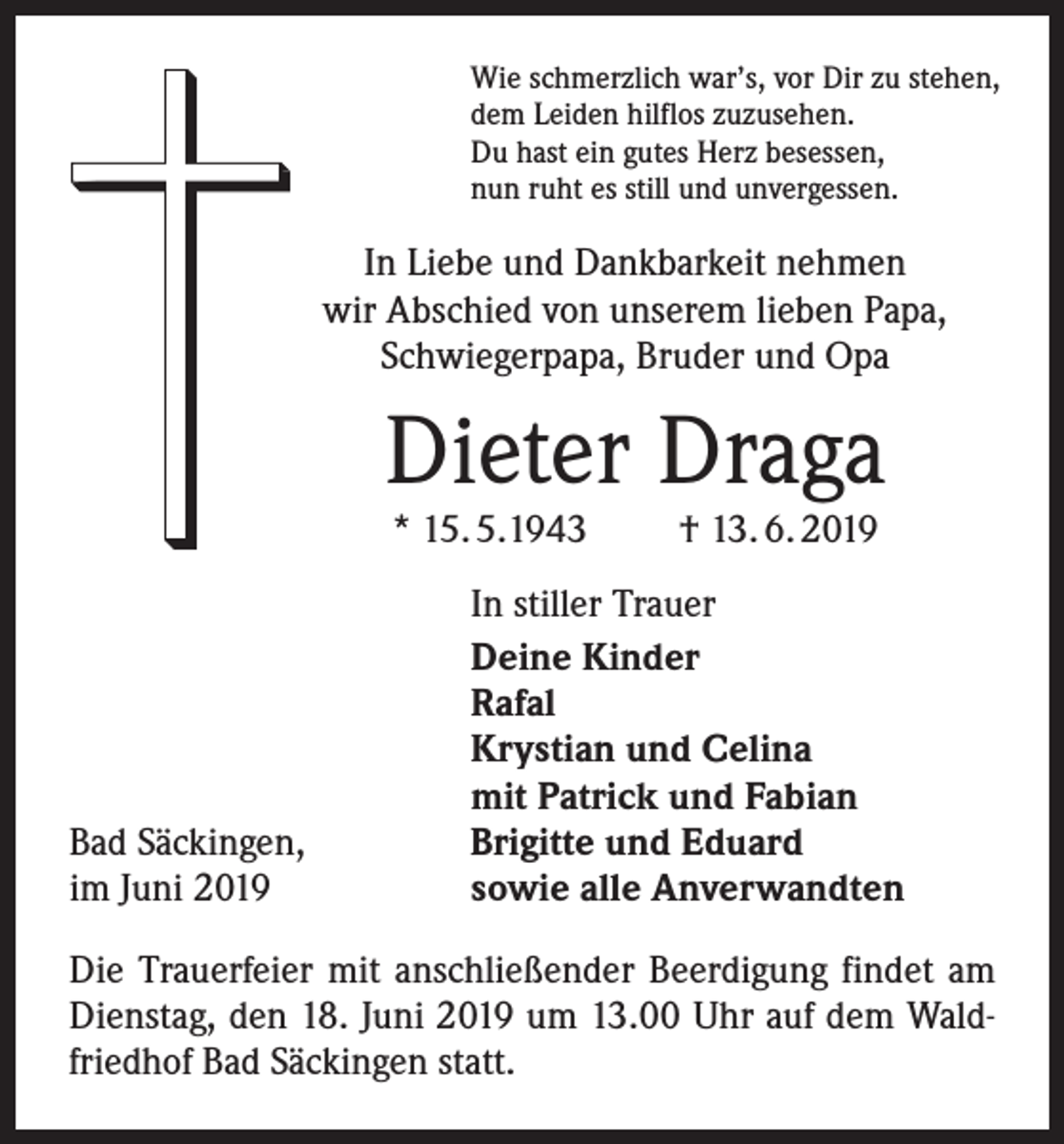 <p>Wie schmerzlich war’s, vor Dir zu stehen,<br />dem Leiden hilflos zuzusehen.<br />Du hast ein gutes Herz besessen,<br />nun ruht es still und unvergessen.</p><p>In Liebe und Dankbarkeit nehmen<br />wir ­A bschied von unserem lieben Papa,<br />Schwiegerpapa, Bruder und Opa</p><p>Dieter Draga<br />* 15. 5.1943</p><p>Bad Säckingen,<br />im Juni 2019</p><p>† 13. 6. 2019</p><p>In stiller Trauer<br />Deine Kinder<br />Rafal<br />Krystian und Celina<br />mit Patrick und Fabian<br />Brigitte und Eduard<br />sowie alle Anverwandten</p><p>Die Trauerfeier mit anschließender Beerdigung findet am<br />Dienstag, den 18. Juni 2019 um 13.00 Uhr auf dem Waldfriedhof Bad Säckingen statt.</p>