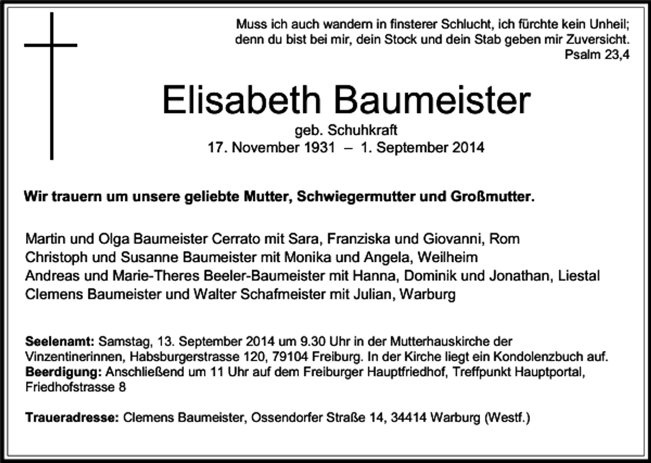 <p>Muss ich auch wandern in finsterer Schlucht, ich fürchte kein Unheil;<br />denn du bist bei mir, dein Stock und dein Stab geben mir Zuversicht.<br />Psalm 23,4</p><p>Elisabeth Baumeister<br />geb. Schuhkraft<br />17. November 1931 – 1. September 2014</p><p>Wir trauern um unsere geliebte Mutter, Schwiegermutter und Großmutter.<br />Martin und Olga Baumeister Cerrato mit Sara, Franziska und Giovanni, Rom<br />Christoph und Susanne Baumeister mit Monika und Angela, Weilheim<br />Andreas und Marie-Theres Beeler-Baumeister mit Hanna, Dominik und Jonathan, Liestal<br />Clemens Baumeister und Walter Schafmeister mit Julian, Warburg<br />Seelenamt: Samstag, 13. September 2014 um 9.30 Uhr in der Mutterhauskirche der<br />Vinzentinerinnen, Habsburgerstrasse 120, 79104 Freiburg. In der Kirche liegt ein Kondolenzbuch auf.<br />Beerdigung: Anschließend um 11 Uhr auf dem Freiburger Hauptfriedhof, Treffpunkt Hauptportal,<br />Friedhofstrasse 8<br />Traueradresse: Clemens Baumeister, Ossendorfer Straße 14, 34414 Warburg (Westf.)</p>
